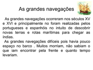 As grandes navegações
As grandes navegações ocorreram nos séculos XV
e XVI e principalmente no foram realizadas pelos
portugueses e espanhóis no intuito de descobrir
novas terras e rotas marítimas para chegar as
índias.
As grandes navegações difíceis pois havia pouco
espaço no barco . Muitos morriam, não sabiam o
que iam encontrar pela frente e quanto tempo
levariam.
 
