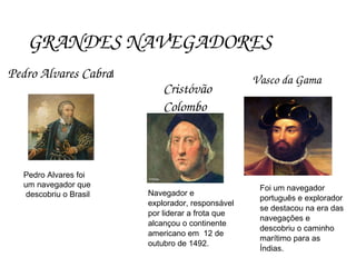 GRANDES NAVEGADORES
Pedro Alvares Cabral
Cristóvão 
Colombo
Vasco da Gama
Pedro Alvares foi
um navegador que
descobriu o Brasil Navegador e
explorador, responsável
por liderar a frota que
alcançou o continente
americano em 12 de
outubro de 1492.
Foi um navegador
português e explorador
se destacou na era das
navegações e
descobriu o caminho
marítimo para as
Índias.
 