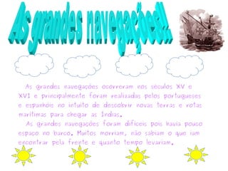 As grandes navegações ocorreram nos séculos XV e
XVI e principalmente foram realizadas pelos portugueses
e espanhóis no intuito de descobrir novas terras e rotas
marítimas para chegar as Índias.
As grandes navegações foram difíceis pois havia pouco
espaço no barco. Muitos morriam, não sabiam o que iam
encontrar pela frente e quanto tempo levariam.
 