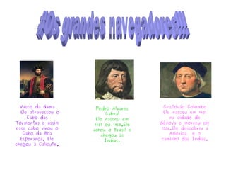 Vasco da Gama
Ele atravessou o
Cabo das
Tormentas e assim
esse cabo virou o
Cabo da Boa
Esperança. Ele
chegou à Calicute.
Pedro Álvares
Cabral
Ele nasceu em
1467 ou 1468.Ele
achou o Brasil e
chegou às
Índias.
Cristóvão Colombo
Ele nasceu em 1451
na cidade de
Gênova e morreu em
1506.Ele descobriu a
América e o
caminho das Índias.
 