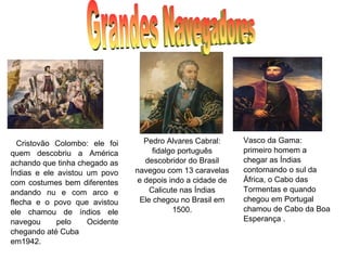 Cristovão Colombo: ele foi
quem descobriu a América
achando que tinha chegado as
Índias e ele avistou um povo
com costumes bem diferentes
andando nu e com arco e
flecha e o povo que avistou
ele chamou de índios ele
navegou pelo Ocidente
chegando até Cuba
em1942.
Pedro Alvares Cabral:
fidalgo português
descobridor do Brasil
navegou com 13 caravelas
e depois indo a cidade de
Calicute nas Índias
Ele chegou no Brasil em
1500.
Vasco da Gama:
primeiro homem a
chegar as Índias
contornando o sul da
África, o Cabo das
Tormentas e quando
chegou em Portugal
chamou de Cabo da Boa
Esperança .
 