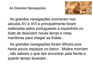 As grandes navegações ocorreram nos
séculos XV e XVI e principalmente foram
realizadas pelos portugueses e espanhóis no
ituito de descobrir novas terras e rotas
marítimas para chegar as Índias .
As grandes navegações foram difíceis pois
havia pouco espaços no barco . Muitos morriam
, não sabiam o que iam encontrar pela frente e
quanto tempo levariam .
As Grandes Navegações
 
