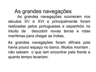 As grandes navegações
As grandes navegações ocorreram nos
séculos XV e XVI e principalmente foram
realizadas pelos portugueses e espanhóis no
intuito de descobrir novas terras e rotas
marítimas para chegar as índias.
As grandes navegações foram difíceis pois
havia pouco espaço no barco. Muitos morriam ,
não sabiam o que iam encontrar pela frente e
quanto tempo levariam.
 