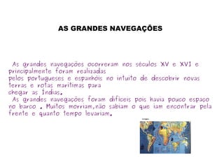 As grandes navegações ocorreram nos séculos XV e XVI e
principalmente foram realizadas
pelos portugueses e espanhóis no intuito de descobrir novas
terras e rotas marítimas para
chegar as Índias.
As grandes navegações foram difíceis pois havia pouco espaço
no barco . Muitos morriam,não sabiam o que iam encontrar pela
frente e quanto tempo levariam.
AS GRANDES NAVEGAÇÕES
 