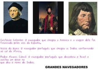 Cristóvão Colombo: O navegador que chegou a América e a viagem dele foi
financiada pelos reis da Espanha.
Vasco da Gama: O navegador português que chegou as Índias contornando
ao sul da África.
Pedro Alvares Cabral: O navegador português que descobriu o Brasil e
avistou um povo nu
que deu o nome de Índios.
GRANDES NAVEGADORES
 