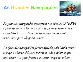 As Grandes Navegações
As grandes navegações ocorreram nos séculos XV e XVI 
e principalmente foram realizada pelos portugueses e 
espanhóis intuito de descobrir novas terras e rotas 
marítimas para chegar as Índias .
As Grandes navegações foram difíceis pois havia pouco 
espaço no barco. Muitos morriam, não sabiam o que 
iam encontrar pela frente e quanto tempo levariam.
 