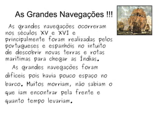 As Grandes Navegações !!!
As grandes navegações ocorreram
nos séculos XV e XVI e
principalmente foram realizadas pelos
portugueses e espanhóis no intuito
de descobrir novas terras e rotas
marítimas para chegar as Índias.
As grandes navegações foram
difíceis pois havia pouco espaço no
barco. Muitos morriam, não sabiam o
que iam encontrar pela frente e
quanto tempo levariam.
 