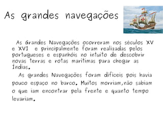 As grandes navegações
As Grandes Navegações ocorreram nos séculos XV
e XVI e principalmente foram realizadas pelos
portugueses e espanhóis no intuito de descobrir
novas terras e rotas marítimas para chegar as
Índias.
As grandes Navegações foram difíceis pois havia
pouco espaço no barco. Muitos morriam,não sabiam
o que iam encontrar pela frente e quanto tempo
levariam.
 