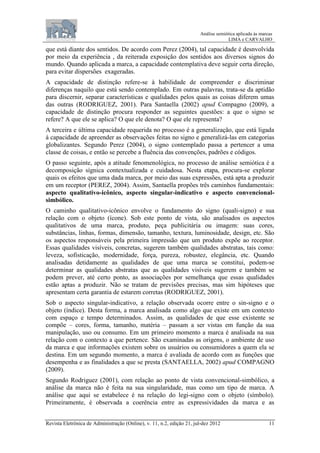 Análise semiótica aplicada às marcas
LIMA e CARVALHO
Revista Eletrônica de Administração (Online), v. 11, n.2, edição 21, jul-dez 2012 11
que está diante dos sentidos. De acordo com Perez (2004), tal capacidade é desnvolvida
por meio da experiência , da reiterada exposição dos sentidos aos diversos signos do
mundo. Quando aplicada a marca, a capacidade contemplativa deve seguir certa direção,
para evitar dispersões exageradas.
A capacidade de distinção refere-se à habilidade de compreender e discriminar
diferenças naquilo que está sendo contemplado. Em outras palavras, trata-se da aptidão
para discernir, separar características e qualidades pelos quais as coisas diferem umas
das outras (RODRIGUEZ, 2001). Para Santaella (2002) apud Compagno (2009), a
capacidade de distinção procura responder as seguintes questões: a que o signo se
refere? A que ele se aplica? O que ele denota? O que ele representa?
A terceira e última capacidade requerida no processo é a generalização, que está ligada
à capacidade de apreender as observações feitas no signo e generalizá-las em categorias
globalizantes. Segundo Perez (2004), o signo contemplado passa a pertencer a uma
classe de coisas, e então se percebe a fluência das convenções, padrões e códigos.
O passo seguinte, após a atitude fenomenológica, no processo de análise semiótica é a
decomposição sígnica contextualizada e cuidadosa. Nesta etapa, procura-se explorar
quais os efeitos que uma dada marca, por meio das suas expressões, está apta a produzir
em um receptor (PEREZ, 2004). Assim, Santaella propões três caminhos fundamentais:
aspecto qualitativo-icônico, aspecto singular-indicativo e aspecto convencional-
simbólico.
O caminho qualitativo-icônico envolve o fundamento do signo (quali-signo) e sua
relação com o objeto (ícone). Sob este ponto de vista, são analisados os aspectos
qualitativos de uma marca, produto, peça publicitária ou imagem: suas cores,
substâncias, linhas, formas, dimensão, tamanho, textura, luminosidade, design, etc. São
os aspectos responsáveis pela primeira impressão que um produto expõe ao receptor.
Essas qualidades visíveis, concretas, sugerem também qualidades abstratas, tais como:
leveza, sofisticação, modernidade, força, pureza, robustez, elegância, etc. Quando
analisadas detidamente as qualidades de que uma marca se constitui, podem-se
determinar as qualidades abstratas que as qualidades visíveis sugerem e também se
podem prever, até certo ponto, as associações por semelhança que essas qualidades
estão aptas a produzir. Não se tratam de previsões precisas, mas sim hipóteses que
apresentam certa garantia de estarem corretas (RODRIGUEZ, 2001).
Sob o aspecto singular-indicativo, a relação observada ocorre entre o sin-signo e o
objeto (índice). Desta forma, a marca analisada como algo que existe em um contexto
com espaço e tempo determinados. Assim, as qualidades de que esse existente se
compõe – cores, forma, tamanho, matéria – passam a ser vistas em função da sua
manipulação, uso ou consumo. Em um primeiro momento a marca é analisada na sua
relação com o contexto a que pertence. São examinadas as origens, o ambiente de uso
da marca e que informações existem sobre os usuários ou consumidores a quem ela se
destina. Em um segundo momento, a marca é avaliada de acordo com as funções que
desempenha e as finalidades a que se presta (SANTAELLA, 2002) apud COMPAGNO
(2009).
Segundo Rodriguez (2001), com relação ao ponto de vista convencional-simbólico, a
análise da marca não é feita na sua singularidade, mas como um tipo de marca. A
análise que aqui se estabelece é na relação do legi-signo com o objeto (símbolo).
Primeiramente, é observada a coerência entre as expressividades da marca e as
 