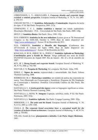 Análise semiótica aplicada às marcas
LIMA e CARVALHO
Revista Eletrônica de Administração (Online), v. 11, n.2, edição 21, jul-dez 2012 13
CHRISTENSEN, L. T.; ASKEGAARD, S. Corporate identity and corporate image
revisited: a semiotic perspective. European Journal of Marketing. V. 35, N. 3/4, 2001.
p. 292-315.
COELHO NETTO, J. T. Semiótica, Informação e Comunicação: diagrama da teoria
do signo. 6ª Ed. São Paulo: Perspectiva, 2003. 217p.
COMPAGNO, C. F. L. Análise semiótica e marcas: um estudo exploratório.
Dissertação (Mestrado) – FEA – Universidade de São Paulo. São Paulo, 2009. 148p.
DEELY, J. Semiótica Básica. São Paulo: Ática, 1990. 192p.
ECO, UMBERTO. Semiotics in the next milenium (Lecture given at 7th International
Congress os the IASS-AIS, October 6, 1999) Base de dados disponível em:
<http://www.umbertoeco.it/> Acesso: 05 de Dezembro de 2011.
ECO, UMBERTO. Semiotica e filosofia del linguaggio. (Conferenza data
all’Università di Caracas nel luglio 1994). Base de dados disponível em:
<http://www.umbertoeco.it/> Acesso: 05 de Dezembro de 2011.
KHAUAJA, D. M. R.; JORGE, M. A.; PEREZ, C. Semiótica Aplicada ao Marketing:
Contribuições para a Gestão de Marcas. Artigo publicado nos anais do XXXI
ENANPAD (Encontro da Anpad) 2007. Rio de Janeiro - RJ, 22 a 26 de setembro de
2007.
KEY, M. J. Strong brands and corporate brands. European Journal of Marketing. V.
40, N.7/8, 2006. p. 742-760.
MATTAR, F. N. Pesquisa de Marketing. Ed. compacta. São Paulo: Atlas, 1996.
PEREZ, C. Signos da marca: expressividade e sensorialidade. São Paulo: Editora
Thomson Learning, 2004.
RODRIGUEZ, M. C. Marketing e semiótica: um modelo de análise das expressões da
marca. Tese (Doutorado em Comunicação e Semiótica). Programa de Pós Graduação
em Comunicação e Semiótica. Pontifícia Universidade Católica de São Paulo, São
Paulo, 2001.
SANTAELLA, L. A teoria geral dos signos: como as linguagens significam as coisas.
São Paulo: Pioneira Thomson Learning, 2004.
SANTAELLA, L; NOTH, W. Imagem: Cognição, semiótica, mídia. 4ª Ed. São Paulo:
Iluminuras, 2005. 222p.
SANTAELLA, L. Semiótica Aplicada. São Paulo: Cengage Learning, 2008. 185p.
SHROEDER, J. E. The artist and the brand. European Journal of Marketing. V. 39,
N.11/12, 2005. p. 1291-1305.
UGGLA, H. The corporate brand association base: a conceptual model for the
creation of inclusive brand architecture. European Journal of Marketing. V. 40, N.7/8,
2006. p. 785-802.
YIN, R.K. Estudo de Caso: planejamento e métodos. 2. ed. Porto Alegre: Bookman,
2001.
 