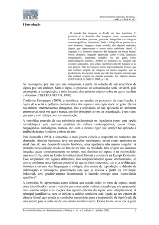 Análise semiótica aplicada às marcas
LIMA e CARVALHO
Revista Eletrônica de Administração (Online), v. 11, n.2, edição 21, jul-dez 2012 2
1 Introdução
O mundo das imagens se divide em dois domínios. O
primeiro é o domínio das imagens como representações
visuais: desenhos, pinturas, gravuras, fotografias e as imagens
cinematográficas, televisivas, holo e infográficas pertencem a
esse domínio. Imagens, nesse sentido, são objetos materiais,
signos que representam o nosso meio ambiente visual. O
segundo é o domínio imaterial das imagens na nossa mente.
Nesse domínio, imagens aparecem como visões, fantasias,
imaginações, esquemas, modelos ou, em geral, como
representações mentais. Ambos os domínios da imagem não
existem separados, pois estão inextricavelmente ligados já na
sua gênese. Não há imagens como representações visuais que
não tenham surgido de imagens na mente daqueles que as
produziram, do mesmo modo que não há imagens mentais que
não tenham origem no mundo concreto dos objetos visuais
(SANTAELLA; NOTH, 2005, p. 15).
As mensagens, por sua vez, são compostas a partir da seleção de um repertório de
signos por um emissor. Sem o signo, o processo de comunicação seria inviável, pois
pressuporia a manipulação, a todo instante, dos próprios objetos sobre os quais incidiria
o discurso (COELHO NETTO, 1990).
Conforme Compagno (2009), a semiótica, ao estudar os processos de significação, é
capaz de revelar a potência comunicativa dos signos e sua capacidade de gerar efeitos
nas mentes interpretadoras (imagens). Daí a relevância de sua aplicação no ambiente
empresarial, uma vez que a marca, um dos principais ativos da organização, é um signo
que nasce e se reforça com a comunicação.
A semiótica emergiu da sua existência enclausurada na Academia como uma opção
metodológica para analisar produtos da cultura contemporânea, como filmes,
propagandas, embalagens, marcas, etc, com o mesmo rigor que sempre foi aplicado à
análise de textos literários e obras de arte.
Para Santaella (1983), a semiótica, a mais jovem ciência a despontar no horizonte das
chamadas ciências humanas, teve um peculiar nascimento, assim como apresenta na
atual fase do seu desenvolvimento histórico, uma aparência não menos singular. A
primeira peculiaridade reside no fato de ter tido, na realidade, três origens ou sementes
lançadas quase simultaneamente no tempo, mas distintas no espaço e na paternidade:
uma nos EUA, outra na União Soviética (atual Rússia) e a terceira na Europa Ocidental.
Esse surgimento em lugares diferentes, mas temporariamente quase sincronizados, só
vem a confirmar uma hipótese possível de que os fatos concretos, isto é, a proliferação
histórica crescente das linguagens e códigos, dos meios de reprodução e difusão de
informações e mensagens, proliferação este que se iniciou a partir da Revolução
Industrial, veio gradativamente inseminando e fazendo emergir uma “consciência
semiótica”.
A semiótica foi apresentada como ciência que estuda todos os tipos de signos, sendo
estes identificados como o veículo que conectando o objeto (aquilo que ele representa)
num sentido amplo e as reações dos agentes (efeitos do signo, seus interpretantes). A
principal justificativa para se utilizar a análise semiótica está ligada ao seu caráter de
ciência formal que estuda as condições necessárias para a transmissão de significado de
uma mente para a outra ou de um estado mental a outro. Dessa forma, uma teoria geral
 