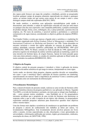 Análise semiótica aplicada às marcas
LIMA e CARVALHO
Revista Eletrônica de Administração (Online), v. 11, n.2, edição 21, jul-dez 2012 3
dos signos pode fornecer um mapa tão completo e detalhado, permite ao pesquisador
localizar qualquer campo de pesquisa altamente especializado em relação a quaisquer
outros, ao mesmo tempo em que ensina como passar de um campo a outro e como
distinguir campos ainda não explorados (BACHA, 2005).
De modo sintético, a semiótica com aplicações mercadológicas pode ajudar a
desconstruir, para entender, a cadeia de significação colocada em cena por uma marca
ou qualquer uma das suas expressões: uma campanha publicitária, a própria constituição
do produto (design, forma, cores, embalagem, etc), o preço praticado, a postura ética da
empresa, etc. Por meio da semiótica, é possível analisar a pertinência e o potencial
comunicativo do signo (marca), considerando os objetivos globais da empresa (PEREZ,
2004).
Nos Estados Unidos o evento que marcou a ligação entre a semiótica e o marketing foi
o encontro organizado pela Kellog Graduate School of Management e entitulado First
International Conference on Marketing and Semiotics, em 1986. Temas discutidos no
encontro incluíram o estudo dos signos aplicados ao conceito de produto, design,
estética, identidade, consumo simbólico, publicidade, etc (WITKOWSKI, 1989 apud
COMPAGNO, 2009). No Brasil, somente no final da década de 1990, apareceram os
primeiros registros da introdução da análise semiótica aplicada ao marketing, a partir de
uma iniciativa do Instituto Ipsos, de origem francesa. Apesar de terem passado quase
vinte anos deste primeiro contato, os estudos de semiótica aplicada no Brasil ainda são
muito centrados na academia (RODRIGUEZ, 2001).
2 Objetivo da Pesquisa
O objetivo central da presente pesquisa é introduzir o leitor à aplicação da técnica
qualitativa da análise semiótica no que tange às marcas, interpretando-as como signo.
Assim sendo, no decorrer desta pesquisa, algumas questões deverão ser respondidas,
tais como: o que é semiótica? Qual a aplicação da técnica semiótica em marketing,
especificamente em marcas? Qual a importância da semiótica? Como a semiótica pode
ser utilizada como um instrumento de diferenciação?
3 Procedimentos Metodológicos
Para o desenvolvimento do presente estudo, realizou-se uma revisão da literatura sobre
Análise Semiótica (técnica de pesquisa qualitativa) e sua aplicação às Marcas. Segundo
Yin (2001), a revisão da literatura é, portanto, um meio para se atingir uma finalidade, e
não – como pensam muitos estudantes – uma finalidade em si. Os pesquisadores
iniciantes acreditam que o propósito de uma revisão da literatura seja determinar as
respostas sobre o que se sabe a respeito de um tópico; não obstante, os pesquisadores
experientes analisam pesquisas anteriores para desenvolver questões mais objetivas
sobre o mesmo tópico.
Uma das formas mais rápidas e econômicas de amadurecer ou aprofundar um problema
de pesquisa é através do conhecimento dos trabalhos já feitos por outros, via
levantamentos bibliográficos. Este levantamento deverá envolver procura em livros
sobre o assunto, revistas especializadas ou não, dissertações e teses apresentadas em
universidades e informações publicadas por jornais, órgãos governamentais, sindicatos,
associações de classe, etc (MATTAR, 1996).
 