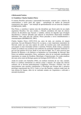 Análise semiótica aplicada às marcas
LIMA e CARVALHO
Revista Eletrônica de Administração (Online), v. 11, n.2, edição 21, jul-dez 2012 4
4 Referencial Teórico
4.1 Semiótica: Charles Sanders Peirce
O sistema filosófico peirceano é apresentado brevemente, somente com o objetivo de
contextualizar a teoria geral dos signos – metodologia de análise do potencial
comunicativo dos signos – sem intenção de aprofundamento em um tema tão complexo
(COMPAGNO, 2009).
Para Peirce, a semiótica é apenas uma das disciplinas que fazem parte da sua ampla
arquitetura filosófica. Em seus estudos, o filósofo considerou três tipos de ciência:
ciências da descoberta (que buscam a verdade), ciências da digestão (que divulgam
descobertas) e ciências aplicadas (que aplicam as descobertas objetivando resultados
definidos). Para cada uma das ciências, Pierce procedeu a novos desdobramentos e
sistematizações (RODRIGUEZ, 2001).
Charles Sanders Peirce (1839-1914) era, antes de tudo, um cientista, de origem
americana. Seu pai (Benjamin Peirce) foi, na época, o mais importante matemático de
Harvard, sendo sua casa uma espécie de centro de reuniões para onde naturalmente
convergiam os mais renomados artistas e cientistas. Portanto, desde criança, o pequeno
Charles já conduzia sua existência num ambiente de acentuada respiração intelectual. É
por isso que químico ele já era, desde os seis anos de idade. Aos 11 anos escreveu uma
História de Química e em Química se bacharelou na Universidade de Harvard. Mas
Peirce era também matemático, físico, astrônomo, além de ter realizado contribuições
importantes no campo da Geodésia, Metrologia e Espectroscopia. Era ainda estudioso
dos mais sérios tanto da Biologia quanto da Geologia (SANTAELLA, 1983).
Ainda de acordo com Santaella (1983), em nenhum momento de sua vida, contudo,
Peirce se confinou estritamente às ciências exatas e naturais. No campo das ciências
culturais, ele se devotou particularmente à lingüística, Filosofia e História. Isso sem
mencionarmos suas enormes contribuições à Psicologia que fizeram dele o primeiro
psicólogo experimental dos EUA. Como se isso não bastasse, conhecia ainda mais de
uma dezena de línguas, além de ter realizado estudos em Arquitetura e cultivado a
amizade de pintores.
 
