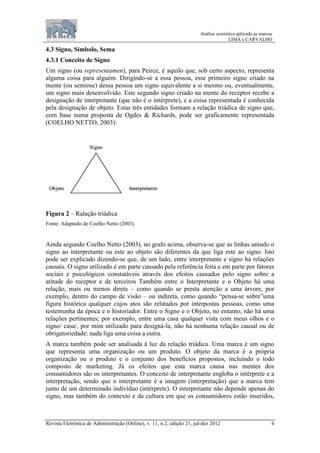 Análise semiótica aplicada às marcas
LIMA e CARVALHO
Revista Eletrônica de Administração (Online), v. 11, n.2, edição 21, jul-dez 2012 6
4.3 Signo, Símbolo, Sema
4.3.1 Conceito de Signo
Um signo (ou representamen), para Peirce, é aquilo que, sob certo aspecto, representa
alguma coisa para alguém. Dirigindo-se a essa pessoa, esse primeiro signo criado na
mente (ou semiose) dessa pessoa um signo equivalente a si mesmo ou, eventualmente,
um signo mais desenvolvido. Este segundo signo criado na mente do receptor recebe a
designação de interpretante (que não é o intérprete), e a coisa representada é conhecida
pela designação de objeto. Estas três entidades formam a relação triádica de signo que,
com base numa proposta de Ogdes & Richards, pode ser graficamente representada
(COELHO NETTO, 2003):
Figura 2 – Ralação triádica
Fonte: Adaptado de Coelho Netto (2003).
Ainda segundo Coelho Netto (2003), no grafo acima, observa-se que as linhas unindo o
signo ao interpretante ou este ao objeto são diferentes da que liga este ao signo. Isto
pode ser explicado dizendo-se que, de um lado, entre interpretante e signo há relações
causais. O signo utilizado é em parte causado pela referência feita e em parte por fatores
sociais e psicológicos constatáveis através dos efeitos causados pelo signo sobre a
atitude do receptor e de terceiros Também entre o Interpretante e o Objeto há uma
relação, mais ou menos direta – como quando se presta atenção a uma árvore, por
exemplo, dentro do campo de visão – ou indireta, como quando “pensa-se sobre”uma
figura histórica qualquer cujos atos são relatados por interpostas pessoas, como uma
testemunha da época e o historiador. Entre o Signo e o Objeto, no entanto, não há uma
relações pertinentes; por exemplo, entre uma casa qualquer vista com meus olhos e o
signo/ casa/, por mim utilizado para designá-la, não há nenhuma relação causal ou de
obrigatoriedade: nada liga uma coisa a outra.
A marca também pode ser analisada à luz da relação triádica. Uma marca é um signo
que representa uma organização ou um produto. O objeto da marca é a própria
organização ou o produto e o conjunto dos benefícios propostos, incluindo o todo
composto de marketing. Já os efeitos que esta marca causa nas mentes dos
consumidores são os interpretantes. O conceito de interpretante engloba o intérprete e a
interpretação, sendo que o interpretante é a imagem (interpretação) que a marca tem
junto de um determinado indivíduo (intérprete). O interpretante não depende apenas do
signo, mas também do contexto e da cultura em que os consumidores estão inseridos,
 