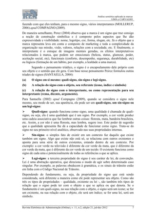 Análise semiótica aplicada às marcas
LIMA e CARVALHO
Revista Eletrônica de Administração (Online), v. 11, n.2, edição 21, jul-dez 2012 7
fazendo com que eles tenham, para o mesmo signo, vários interpretantes (MOLLERUP,
2006) apud COMPAGNO (2009).
De maneira semelhante, Perez (2004) observa que a marca é um signo que traz consigo
a noção de construção simbólica e é composto pelos aspectos que lhe dão
expressividade e visibilidade: nome, logotipo, cor, forma, slogan, etc. Já o objeto que a
marca representa leva em conta o composto de marketing e toda a complexidade da
organização sua missão, visão, valores, relações com a sociedade, etc. E finalmente, o
interpretante é o estoque de imagens mentais geradas, os efeitos interpretativos
relacionados à marca, que podem ser emocionais (beleza, status, glamour, poder,
aceitação social, etc), funcionais (conforto, desempenho, segurança, durabilidade, etc)
ou lógicos (formação de um hábito, por exemplo, a lealdade a uma marca).
Segundo o pensamento triádico, o signo é o encapsulamento dele próprio com
seu objeto e o sentido que ele gera. Com base nesse pensamento Peirce formulou outras
tríades de signos (SANTAELLA, 2004):
(a) O signo em si mesmo: quali-signo, sin-signo e legi-signo.
(b) A relação do signo com o objeto, seu referente (ícone, índice e símbolo)
(c) A relação do signo com o interpretante, ou como representação para seu
interpretante (rema, dicente, argumento).
Para Santaella (2002) apud Compagno (2009), quando se considera o signo nele
mesmo, seu modo de ser, sua aparência, ele pode ser um quali-signo, um sin-signo ou
um legi-signo:
 Quali-signo: quando funciona como signo, uma qualidade é chamada de quali-
signo, ou seja, ela é uma qualidade que é um signo. Por exemplo, a cor verde produz
uma cadeia associativa que faz lembrar outras coisas: floresta, mata, bandeira brasileira,
etc. Assim, a cor não é uma floresta, mas lembra, sugere isso. Este poder de sugestão
que a qualidade apresenta lhe dá a capacidade de funcionar como signo. Trata-se do
signo no seu primeiro nível analítico, observado nas suas propriedades internas.
 Sin-signo: o simples fato de existir em um contexto faz daquilo que existe
também um signo. Algo que existe não está só, se relaciona com outros existentes e
aponta para uma série de outros existentes, estando dentro de um contexto. Por
exemplo: a cor verde na televisão é diferente da cor verde da mata, que é diferente da
cor verde da mata, que é diferente da cor verde de um tecido. O existente funciona como
signo de cada uma e potencioalmente de todas as referências a que se aplica.
 Legi-signo: a terceira propriedade do signo é seu caráter de lei, de convenção.
Lei é uma abstração operativa, que direciona o modo de agir sobre determinado caso
singular. Por exemplo, as palavras obedecem à gramática, e os sinais de trânsito estão
em linha com o Código Nacional de Trânsito.
Dependendo do fundamento, ou seja, da propriedade do signo que está sendo
considerada, será diferente a maneira como ele pode representar seu objeto. Como são
três os tipos de propriedades – qualidade, existente ou lei -, são também três tipos de
relação que o signo pode ter com o objeto a que se aplica ou que denota. Se o
fundamento é um quali-signo, na sua relação com o objeto, o signo será um ícone; se for
um existente, na sua relação com o objeto, ele será um índice; se for uma lei, será um
símbolo.
 