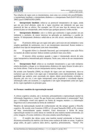 Análise semiótica aplicada às marcas
LIMA e CARVALHO
Revista Eletrônica de Administração (Online), v. 11, n.2, edição 21, jul-dez 2012 8
Nas relações do signo com os interpretantes, mais uma vez existem três possibilidades:
o interpretante imediato, o interpretante dinâmico e o interpretante final (SANTAELLA,
2002) apud COMPAGNO (2009):
 Interpretante imediato: refere-se ao potencial interpretativo do signo, ainda
que em um nível abstrato, antes de o signo encontrar um intérprete em que esse
potencial de fato se efetive. Por exemplo, um CD em uma loja de música tem um
potencial para ser interpretado, antes mesmo que qualquer pessoa o tenha ouvido.
 Interpretante dinâmico: este é o efeito que realmente o signo produz em um
intérprete e, portanto, de maior interesse na aplicação ao marketing e a gestão de
marcas. O interpretante dinâmico subdivide-se em três níveis: emocional, funcional e
lógico.
(a) O primeiro efeito que um signo está apto a provocar em um intérprete é uma
simples qualidade de sentimento, isto é, um interpretante emocional. Ícones tendem a
produzir esse tipo de interpretante com mais intensidade.
(b) O segundo efeito é o chamado funcional, que corresponde a uma ação física
ou mental, de ordem racional. Índices tendem a produzir mais esse efeito.
(c) O terceiro efeito acontece quando o signo é interpretado através de uma
regra interpretativa internalizada pelo intérprete. Neste caso, trata-se de um interpretante
lógico.
 Interpretante final: refere-se ao resultado interpretativo a que todo intérprete
estaria destinado a chegar se os interpretantes dinâmicos do signo fossem levados até o
seu limite último. Trata-se de um interpretante teórico, impossível.
De acordo com Santaella (2004), na relação do signo com seu interpretante, deve-se
esclarecer que um rema é um signo que é interpretado como representante de alguma
qualidade que poderia estar encarnada em algum objeto possivelmente existente; o
discente, por sua vez, é um signo interpretado como propondo e veiculando alguma
informação sobre um existente; e o argumento é um signo interpretado como um signo
de lei, regra reguladora ou princípio guia.
4.4 Formas e modelos da representação mental
A ciência cognitiva estudou, até o momento, principalmente a representação mental da
informação linguística e visual. De que forma esse conhecimento é armazenado? Será
que a informação visual (só) aparece na forma de imagens mentais e a informação
linguística (só) é armazenada na forma de símbolos?
Modelos de representação mental do conhecimento são tão antigos quanto a filosofia
cognitiva. De acordo com Cummins (1989; p.1-6) apud Santaella (2005, p.26), existem
até hoje, essencialmente quatro modelos. Estes descrevem a forma da nossa
representação mental (1) como ideias no sentido de uma matéria mental estruturada, (2)
como imagens, (3) como símbolos e (4) como estados neurofisiológicos.
(1) O modelo das ideias como uma matéria mental estruturada se baseia na
dicotomia aristotélica da matéria e da forma como essência de todas as coisas. A palavra
grega eidos, da qual a palavra ideia deriva, significa, primeiramente, “forma”. Por
 