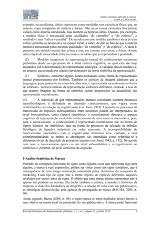 Análise semiótica aplicada às marcas
LIMA e CARVALHO
Revista Eletrônica de Administração (Online), v. 11, n.2, edição 21, jul-dez 2012 9
exemplo, na escolástica, ideias vigoravam como entidades sem existência física, que, no
entanto, eram compostas de matéria e forma. Não só as coisas existentes fisicamente
valiam como matéria estruturada, mas também as próprias ideias. Quando, por exemplo,
a matéria física é estruturada pelas qualidades “do vermelho” e “do esférico”, o
resultado é uma “esfera vermelha”. De acordo com esse modelo, também a ideia de uma
esfera vermelha se desenvolve no espaço metal, a saber, devido ao fato de que a matéria
mental é estruturada pelas mesmas qualidades “do vermelho” e “do esférico”. A ideia é,
portanto, um modelo mental das coisas e tem, em comum com estas, a forma. Assim,
uma relação de iconicidade entre as coisas e as ideias que as representam é postulada.
(2) Modelos imagéticos da representação mental do conhecimento encontram
partidários desde os epicuristas até a atual ciência cognitiva, na qual eles são hoje
discutidos sob a denominação de representação analógica. A validade desses modelos é,
no entanto, questionada por alguns representantes da teoria simbólica da representação.
(3) Símbolos, conforme alguns, foram postulados como forma de representação
mental primeiramente por Hobbes. Também os teóricos da imagem admitem que a
linguagem, principalmente os conceitos abstratos, é representada mentalmente na forma
de símbolos. Teóricos radicais da representação simbólica defendem, contudo, a tese de
que mesmo imagens na forma de símbolos (como proposições ou descrições) são
representadas mentalmente.
(4) A suposição de que representações mentais constituem somente processos
neurofisiológicos é defendida no chamado coneccionismo, que vigora como
contramodelo em relação ao cognitivismo (ver Jorna 1993). Enquanto os processos da
transmissão de impulsos eletroquímicos entre neurônios podem ser interpretados, no
nível biossemiótico, como (neuro) semióticos, o conexionismo descreve o aspecto
cognitivo da representação mental do conhecimento de uma maneira assemiótica, pois,
para o conexionismo, o conhecimento é representado mentalmente não na forma de
signos icônicos ou simbólicos, mas na forma de processos de ativação ou inibição
fisiológica de ligações sinápticas em redes neuronais. A incompatibilidade do
conexionismo assemiótico com o cognitivismo semiótico leva, contudo, a uma
complementaridade, se ambas as abordagens são entendidas como referindo-se a
diferentes níveis de descrição de processos mentais (ver Jorna 1993; p. 192). De acordo
com isso, o conexionismo opera em um nível sub-simbólico e o cognitivismo no
simbólico e, portanto, no nível semiótico da cognição.
5 Análise Semiótica de Marcas
Partindo da concepção peirceana de signo como alguma coisa que representa algo para
alguém, a marca e suas expressões, podem ser vistas como um signo complexo, que é
consequência de uma longa construção sustentada pelos elementos do composto de
marketing. Cada tipo de signo traz à mente objetos de espécies diferentes daqueles
revelados por outros tipos de signo. O objeto que uma marca intenta representar não é
apenas um produto ou serviço. Ela inclui também a cultura, a missão, o histórico da
empresa, a visão dos fundadores ou dirigentes, a relação de valor com seu público-alvo,
as estratégias desenvolvidas pela agência de propaganda de marca (BACHA, 2005; p.
09).
Ainda segundo Bacha (2005; p. 09), o signo-marca se torna mediador destes fatores e
seus efeitos na mente (real ou potencial) do seu público-alvo. A marca pode funcionar
 