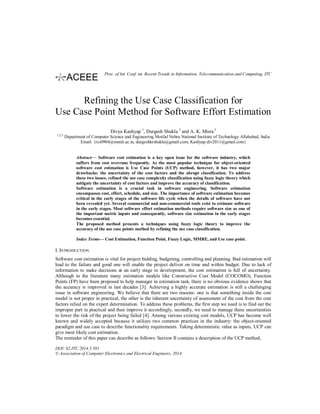 Refining the Use Case Classification for
Use Case Point Method for Software Effort Estimation
Divya Kashyap 1
, Durgesh Shukla 2
and A. K. Misra2
1,2,3
Department of Computer Science and Engineering Motilal Nehru National Institute of Technology Allahabad, India
Email: {rcs0904@mnnit.ac.in, durgeshkrshukla@gmail.com, Kashyap.div2011@gmail.com}
Abstract— Software cost estimation is a key open issue for the software industry, which
suffers from cost overruns frequently. As the most popular technique for object-oriented
software cost estimation is Use Case Points (UCP) method, however, it has two major
drawbacks: the uncertainty of the cost factors and the abrupt classification. To address
these two issues, refined the use case complexity classification using fuzzy logic theory which
mitigate the uncertainty of cost factors and improve the accuracy of classification.
Software estimation is a crucial task in software engineering. Software estimation
encompasses cost, effort, schedule, and size. The importance of software estimation becomes
critical in the early stages of the software life cycle when the details of software have not
been revealed yet. Several commercial and non-commercial tools exist to estimate software
in the early stages. Most software effort estimation methods require software size as one of
the important metric inputs and consequently, software size estimation in the early stages
becomes essential.
The proposed method presents a techniques using fuzzy logic theory to improve the
accuracy of the use case points method by refining the use case classification.
Index Terms— Cost Estimation, Function Point, Fuzzy Logic, MMRE, and Use case point.
I. INTRODUCTION
Software cost estimation is vital for project bidding, budgeting, controlling and planning. Bad estimation will
lead to the failure and good one will enable the project deliver on time and within budget. Due to lack of
information to make decisions at an early stage in development, the cost estimation is full of uncertainty.
Although in the literature many estimation models like Constructive Cost Model (COCOMO), Function
Points (FP) have been proposed to help manager in estimation task, there is no obvious evidence shows that
the accuracy is improved in last decades [3]. Achieving a highly accurate estimation is still a challenging
issue in software engineering. We believe that there are two reasons: one is that something inside the cost
model is not proper in practical, the other is the inherent uncertainty of assessment of the cost from the cost
factors relied on the expert determination. To address these problems, the first step we need is to find out the
improper part in practical and then improve it accordingly, secondly, we need to manage these uncertainties
to lower the risk of the project being failed [4]. Among various existing cost models, UCP has become well
known and widely accepted because it utilizes two common practices in the industry: the object-oriented
paradigm and use case to describe functionality requirements. Taking deterministic value as inputs, UCP can
give most likely cost estimation.
The reminder of this paper can describe as follows: Section II contains a description of the UCP method,
DOI: 02.ITC.2014.5.501
© Association of Computer Electronics and Electrical Engineers, 2014
Proc. of Int. Conf. on Recent Trends in Information, Telecommunication and Computing, ITC
 