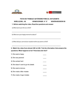 FICHA DE TRABAJO AUTÓNOMO PARA EL ESTUDIANTE
NIVEL/LEVEL: A2 GRADO/GRADE: 4° 5° SESIÓN/SESSION 50
1. Before watching the video. Read the questions and answer
a) What were youlike asa child?
b) What are yourhappymemories about?
c) What didyou use to doon vacationwhenyouwere a child?
2. Watch the video from minute 0:00 to 0:40. Tick the information that answers the
questions. What happens to her? How does she feel?
1. She seems happy
2. She was paranoid
3. She worked hard
4. She doesn’t want to go into details
5. She seems nervous
6. She made a little mistake
7. She made a huge mistake
 