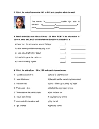 3. Watch the video from minute 0:41 to 1:05 and complete what she said
4. Watch the video from minute 1:06 to 1:28. Write RIGHT if the information is
correct. Write WRONG if the information is incorrect and correct it
a) I was four, five somewhere around that age ( )
b) I was with my brother in the big Boy Scout ( )
c) I was attending the Boy Scout ( )
d) I needed to go to the bathroom ( )
e) I used to walk by myself ( )
4. Watch the video from 1:29 to 2:20 and match the sentences
1. I used to wander off in a) have to catch the door
2. I wasn’t bothered b) I would wait for somebody to come out
3. The door was c) and I ended up crushing my finger
4. What would I do is d) to hold the door open for me
5. Otherwise wait for somebody to e) so that was fun
6. I would sometimes f) way too heavy for me
7. one time it didn’t work so well g) by it at all
8. I got stitches h) grocery stores
The reason I’m outside right now is
because My is a
poker in the
 