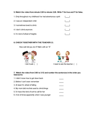 5. Watch the video from minute 2:20 to minute 2:28. Write T for true and F for false.
1. Only throughout my childhood I’ve had adventurous spirit ( )
2. I was an independent child ( )
3. I sometimes loved to climb ( )
4. I don’t climb anymore ( )
5. I’m kind of afraid of heights ( )
6. CHECK TOGETHER WITH THE TEACHER (1)
How well did you do it? Mark with an “X”
I did it well. ( ) I need to ask the teacher. ( )
7. Watch the video from 3:00 to 3:12 and number the sentences in the order you
listened to
1. I didn’t know how to get down back
2. Before I can’t even remember
3. At least I’m afraid of falling
4. My mom told me that used to climb things
5. I’d have this kind of sort to call for her
6. A lot of times apparently when I was younger
 
