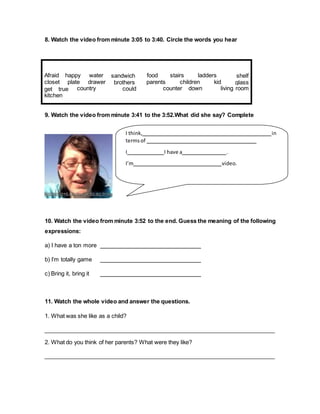 8. Watch the video from minute 3:05 to 3:40. Circle the words you hear
9. Watch the video from minute 3:41 to the 3:52.What did she say? Complete
10. Watch the video from minute 3:52 to the end. Guess the meaning of the following
expressions:
a) I have a ton more
b) I’m totally game
c) Bring it, bring it
11. Watch the whole video and answer the questions.
1. What was she like as a child?
2. What do you think of her parents? What were they like?
living roomcounter downcountryget true
kitchen
shelf
glasskidchildrenparentsplatecloset
laddersfood stairssandwich
brothers
could
Afraid happy water
drawer
I think, in
termsof
I I have a .
I’m video.
 