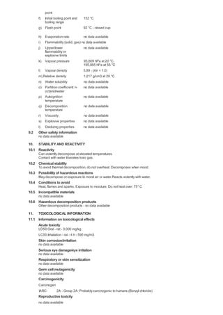 f)
g)
point
Initial boiling point and
boiling range
Flash point
152 °C
92 °C - closed cup
h) Evaporation rate no data available
i) Flammability (solid, gas) no data available
j)
k)
l)
Upper/lower
flammability or
explosive limits
Vapour pressure
Vapour density
no data available
95,809 hPa at 20 °C
195,065 hPa at 55 °C
5,89 - (Air = 1.0)
m) Relative density 1,217 g/cm3 at 20 °C
n)
o)
p)
q)
r)
s)
t)
Water solubility
Partition coefficient: n-
octanol/water
Autoignition
temperature
Decomposition
temperature
Viscosity
Explosive properties
Oxidizing properties
no data available
no data available
no data available
no data available
no data available
no data available
no data available
9.2
10.
10.1
10.2
10.3
10.4
10.5
10.6
11.
11.1
Other safety information
no data available
STABILITYAND REACTIVITY
Reactivity
Can violently decompose at elevated temperatures
Contact with water liberates toxic gas.
Chemical stability
To avoid thermal decomposition, do not overheat. Decomposes when moist.
Possibility of hazardous reactions
May decompose on exposure to moist air or water.Reacts violently with water.
Conditions to avoid
Heat, flames and sparks. Exposure to moisture. Do not heat over: 75° C
Incompatible materials
no data available
Hazardous decomposition products
Other decomposition products - no data available
TOXICOLOGICAL INFORMATION
Information on toxicological effects
Acute toxicity
LD50 Oral - rat - 3.000 mg/kg
LC50 Inhalation - rat - 4 h - 590 mg/m3
Skin corrosion/irritation
no data available
Serious eye damage/eye irritation
no data available
Respiratory or skin sensitization
no data available
Germ cell mutagenicity
no data available
Carcinogenicity
Carcinogen
IARC: 2A - Group 2A: Probably carcinogenic to humans (Benzyl chloride)
Reproductive toxicity
no data available
 