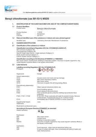 Click http://www.guidechem.com/cas-501/501-53-1.html for suppliers of this product
Benzyl chloroformate (cas 501-53-1) MSDS
1.
1.1
IDENTIFICATION OF THE SUBSTANCE/MIXTURE AND OF THE COMPANY/UNDERTAKING
Product identifiers
Product name
Product Number
Brand
CAS-No.
:
:
:
:
Benzyl chloroformate
119938
Anonymous
501-53-1
1.2 Relevant identified uses of the substance or mixture and uses advised against
Identified uses : Laboratory chemicals, Manufacture of substances
2.
2.1
2.2
HAZARDS IDENTIFICATION
Classification of the substance or mixture
Classification according to Regulation (EC) No 1272/2008 [EU-GHS/CLP]
Skin corrosion (Category 1B)
Carcinogenicity (Category 1B)
Specific target organ toxicity - single exposure (Category 3)
Acute aquatic toxicity (Category 1)
Chronic aquatic toxicity (Category 1)
Classification according to EU Directives 67/548/EEC or 1999/45/EC
May cause cancer. Causes burns. Irritating to respiratory system. Very toxic to aquatic organisms, may
cause long-term adverse effects in the aquatic environment.
Label elements
Labelling according Regulation (EC) No 1272/2008 [CLP]
Pictogram
Signal word
Hazard statement(s)
H314
H335
H350
H410
Precautionary statement(s)
P201
Danger
Causes severe skin burns and eye damage.
May cause respiratory irritation.
May cause cancer.
Very toxic to aquatic life with long lasting effects.
Obtain special instructions before use.
P261
P273
P280
P305 + P351 + P338
P310
Supplemental Hazard
Avoid breathing vapours.
Avoid release to the environment.
Wear protective gloves/ protective clothing/ eye protection/ face
protection.
IF IN EYES: Rinse cautiously with water for several minutes. Remove
contact lenses, if present and easy to do. Continue rinsing.
Immediately call a POISON CENTER or doctor/ physician.
none
Statements
Restricted to professional users.
According to European Directive 67/548/EEC as amended.
Hazard symbol(s)
R-phrase(s)
R45
R34
R37
R50/53
May cause cancer.
Causes burns.
Irritating to respiratory system.
Very toxic to aquatic organisms, may cause long-term adverse effects in
the aquatic environment.
S-phrase(s)
S53
S26
Avoid exposure - obtain special instructions before use.
In case of contact with eyes, rinse immediately with plenty of water and
seek medical advice.
 