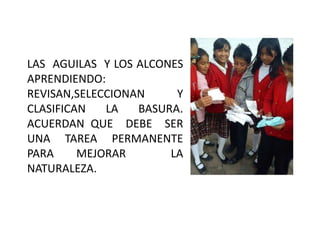 LAS AGUILAS Y LOS ALCONES
APRENDIENDO:
REVISAN,SELECCIONAN     Y
CLASIFICAN   LA   BASURA.
ACUERDAN QUE DEBE SER
UNA TAREA PERMANENTE
PARA     MEJORAR       LA
NATURALEZA.
 