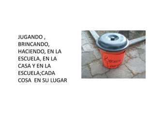 JUGANDO ,
BRINCANDO,
HACIENDO, EN LA
ESCUELA, EN LA
CASA Y EN LA
ESCUELA;CADA
COSA EN SU LUGAR
 