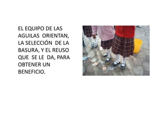EL EQUIPO DE LAS
AGUILAS ORIENTAN,
LA SELECCIÓN DE LA
BASURA, Y EL REUSO
QUE SE LE DA, PARA
OBTENER UN
BENEFICIO.
 