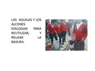 LAS AGUILAS Y LOS
ALCONES
DIALOGAN    PARA
REUTILIZAR,     Y
REUSAR         LA
BASURA.
 