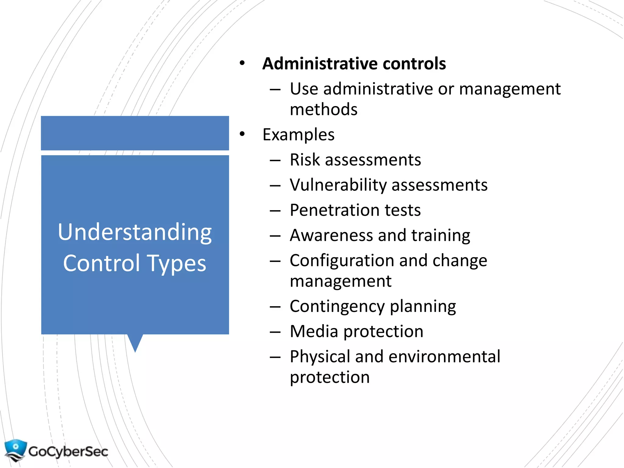 Understanding
Control Types
• Administrative controls
– Use administrative or management
methods
• Examples
– Risk assessments
– Vulnerability assessments
– Penetration tests
– Awareness and training
– Configuration and change
management
– Contingency planning
– Media protection
– Physical and environmental
protection
 