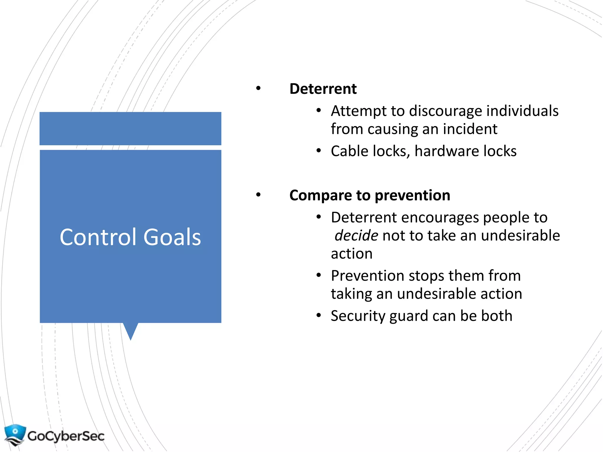 Control Goals
• Deterrent
• Attempt to discourage individuals
from causing an incident
• Cable locks, hardware locks
• Compare to prevention
• Deterrent encourages people to
decide not to take an undesirable
action
• Prevention stops them from
taking an undesirable action
• Security guard can be both
 