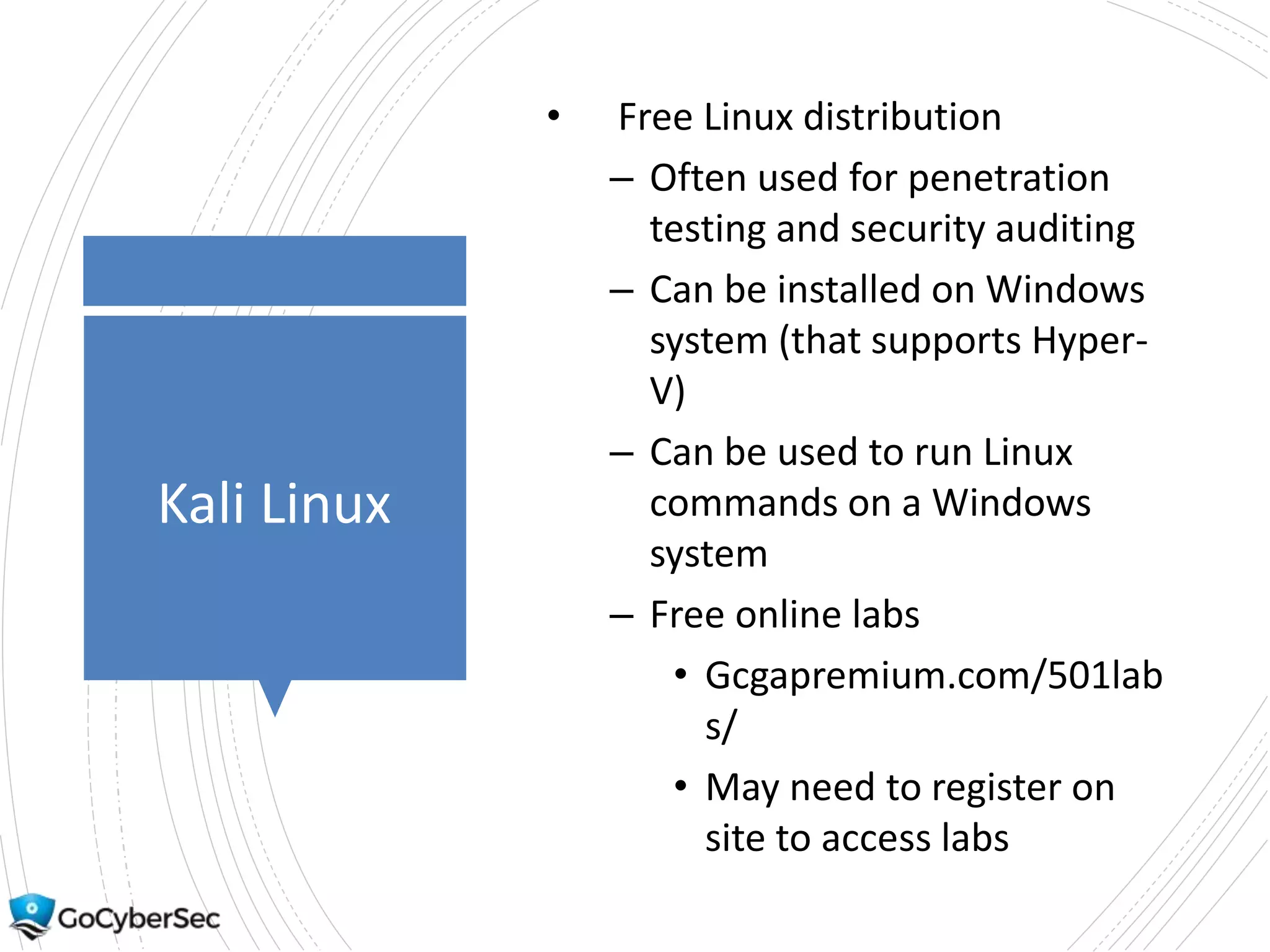 Kali Linux
• Free Linux distribution
– Often used for penetration
testing and security auditing
– Can be installed on Windows
system (that supports Hyper-
V)
– Can be used to run Linux
commands on a Windows
system
– Free online labs
• Gcgapremium.com/501lab
s/
• May need to register on
site to access labs
 