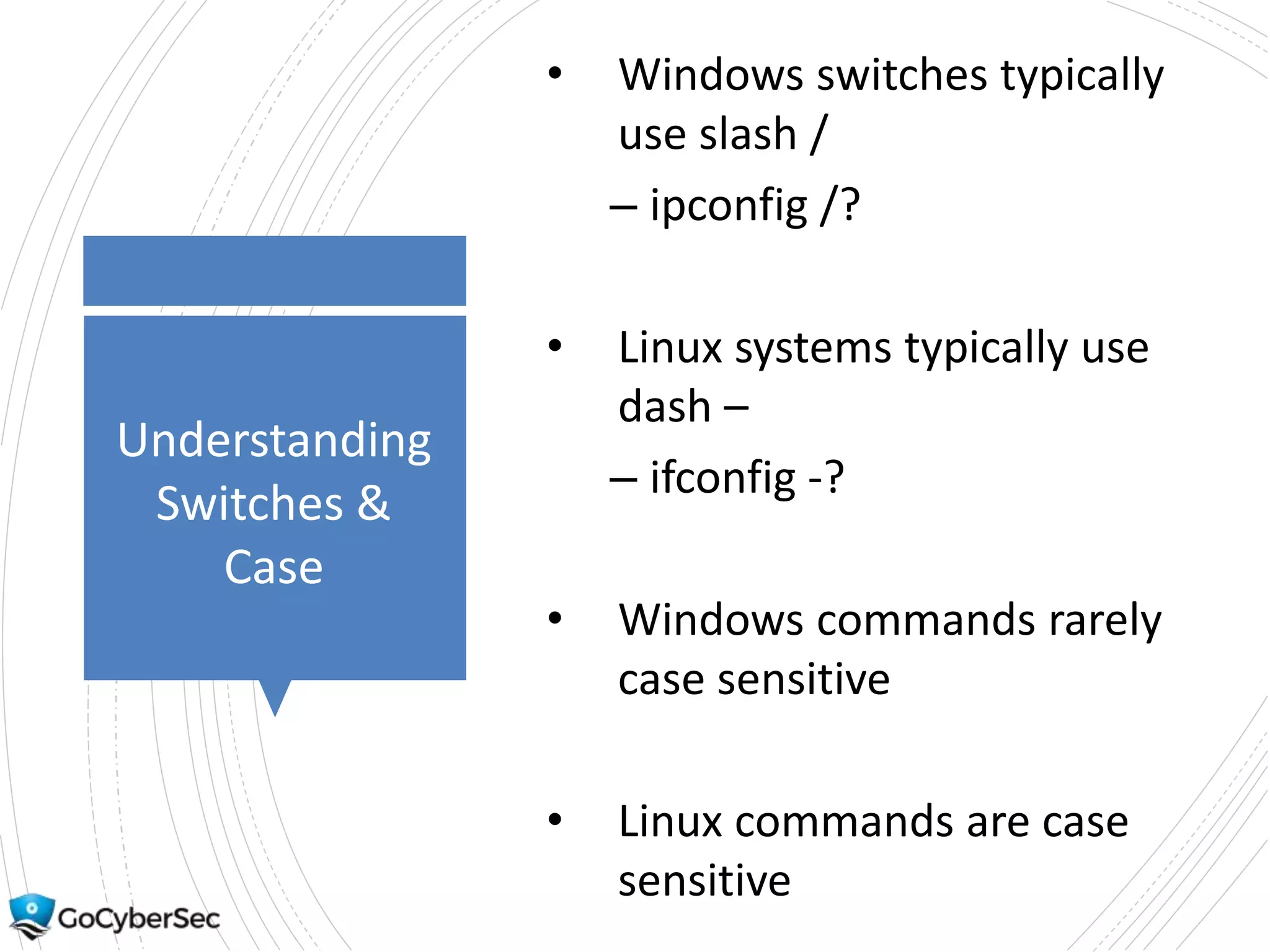 Understanding
Switches &
Case
• Windows switches typically
use slash /
– ipconfig /?
• Linux systems typically use
dash –
– ifconfig -?
• Windows commands rarely
case sensitive
• Linux commands are case
sensitive
 