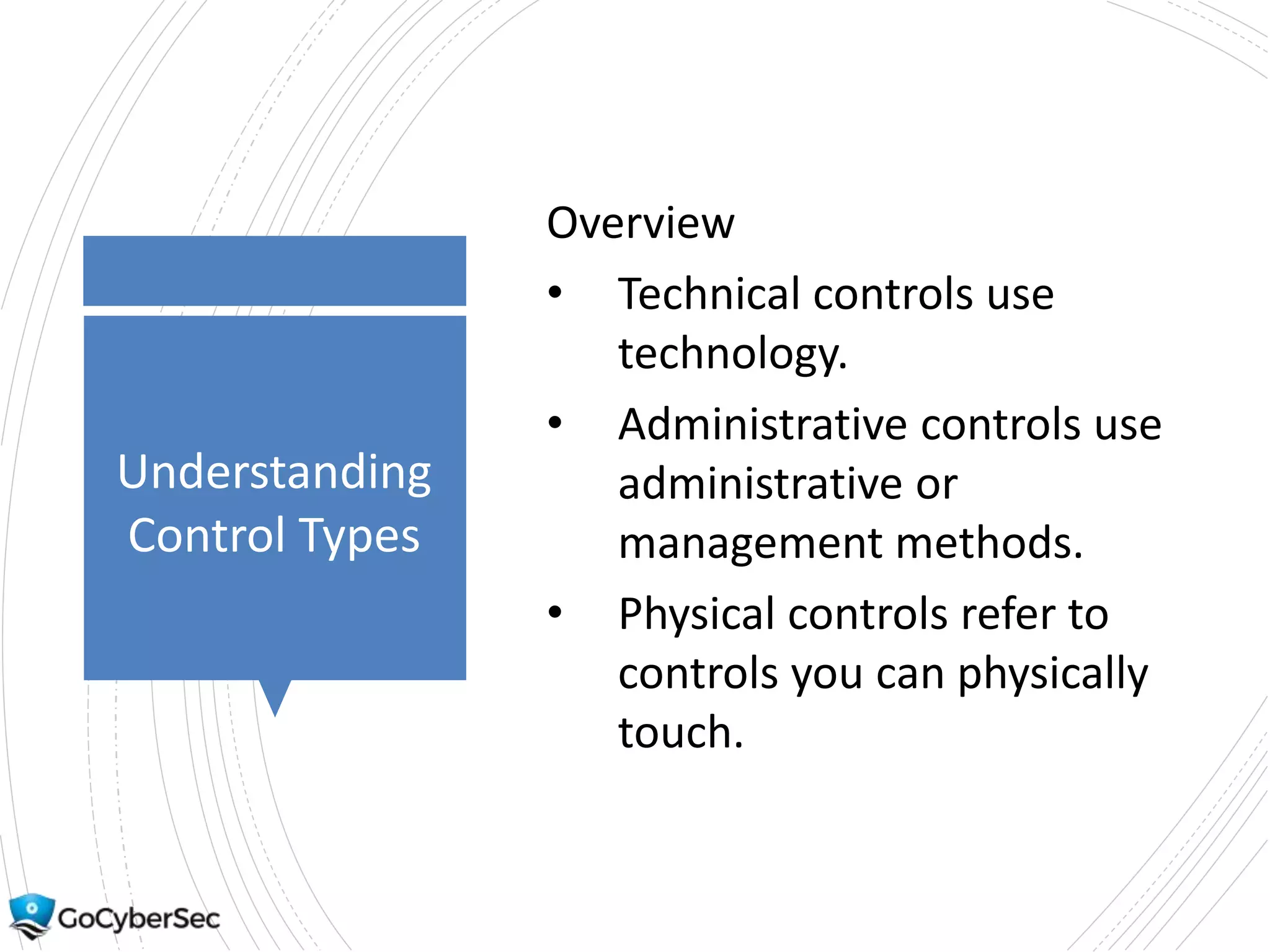 Understanding
Control Types
Overview
• Technical controls use
technology.
• Administrative controls use
administrative or
management methods.
• Physical controls refer to
controls you can physically
touch.
 