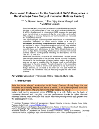 1
Consumers‟ Preference for the Survival of FMCG Companies in
Rural India (A Case Study of Hindustan Unilever Limited)
*** Dr. Naveen Kumar, ** Prof. Vijay Kumar Gangal, and
* Ms Nitika Gautam
From last few years, the growth of Indian economy registered substantial
increase in purchasing power of rural India which attracts the Indian Inc.
& MNCs. Simultaneously in reference to FMCG products, the saturated
urban market forced to companies to tap the virgin Indian rural market.
The prologue of currency, transport, and communication has increased
the reach of rural market.
This paper highlights factors responsible for the boom in rural marketing,
consumers‟ preference for FMCG products based on 4 „A‟s (i.e.
Awareness, Affordability, Adoptability and Availability). The study is
an analytical in nature. Convenient sampling method has been adopted
for administering the questionnaires Likert Scale. Questionnaire /
schedule have been administered to total 200 in Respondents of rural
areas of Agra district. Secondary data have been collected from reputed
journals, websites and magazines. The study has been carried out from
Jan. 2011 to June.2011.
Indian rural market has a huge size and demand base. The rural market
has changed significantly in the past one decade. In today‟s scenario,
Consumer is the king because he has got various choices around him. If
you are not able of providing him the desired result he will definitely
switch over to the other provider. Therefore to survive in this competitive
competition, you need to be the best. Consumer is no more loyal in
today‟s scenario, so you need to be always on your toes. Hence the
consumers are Fish Where Fish Are “Reaching villages that offer better
potential”.
Key words: Consumers` Preference, FMCG Products, Rural India
1. Introduction
“India lives in her villages,” as described by Adi Godrej, Chairman, Godrej Group, “the rural
consumers are discerning and the rural market is vibrant”. At the current of growth, it will soon
outstrip the urban market. The rural market is no longer sleeping but we are.”
India`s fast moving consumer goods (FMCG) is on a roll. Riding on the back of
increasing demand and changing consumer preferences- thanks to higher disposal
incomes and the retail revolution- the sector has been posting double-digit growth over
the past couple of years.
_____________________________________________
*** Assistant Professor, School of Management, Gautam Buddha University, Greater Noida (Uttar
Pradesh), India. E-mail: nksurya2002@gmail.com
** Professor, Department of applied Business Economics, Faculty of Commerce, Dayalbagh Educational
Institute, Dayalbagh, Agra (Uttar Pradesh) India. E-mail: vkgangal@rediffmail.com
*Research Scholar of Department of Applied Business Economics, Faculty of Commerce, Dayalbagh
Educational Institute, Dayalbagh, Agra (Uttar Pradesh) India. E-mail: nitika.gautam9@gmail.com
 