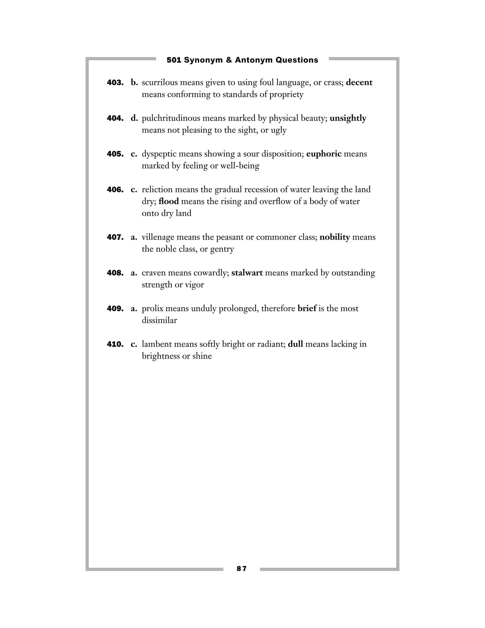 8 7
403. b. scurrilous means given to using foul language, or crass; decent
means conforming to standards of propriety
404. d. pulchritudinous means marked by physical beauty; unsightly
means not pleasing to the sight, or ugly
405. c. dyspeptic means showing a sour disposition; euphoric means
marked by feeling or well-being
406. c. reliction means the gradual recession of water leaving the land
dry; ﬂood means the rising and overﬂow of a body of water
onto dry land
407. a. villenage means the peasant or commoner class; nobility means
the noble class, or gentry
408. a. craven means cowardly; stalwart means marked by outstanding
strength or vigor
409. a. prolix means unduly prolonged, therefore brief is the most
dissimilar
410. c. lambent means softly bright or radiant; dull means lacking in
brightness or shine
501 Synonym & Antonym Questions
 