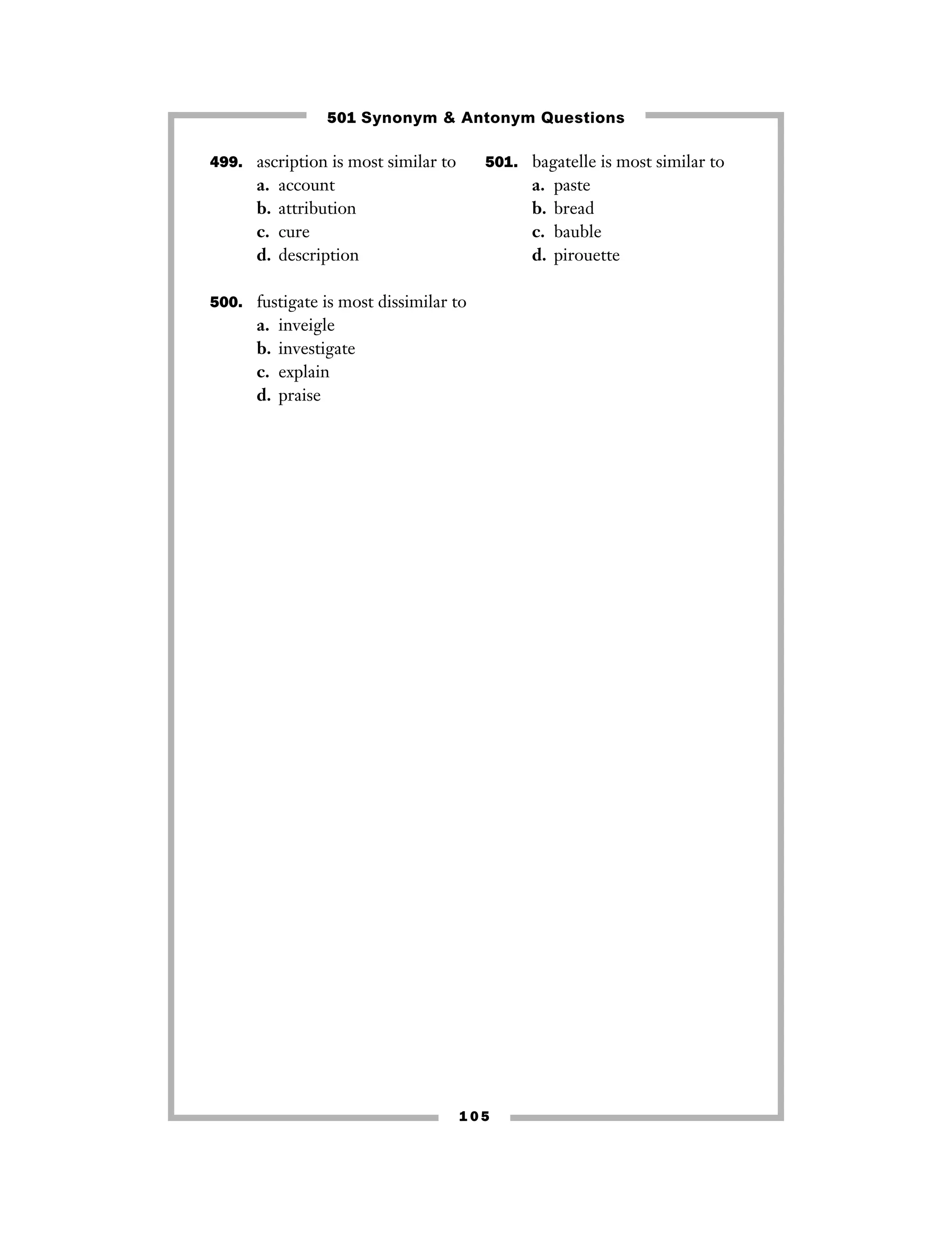 1 0 5
499. ascription is most similar to
a. account
b. attribution
c. cure
d. description
500. fustigate is most dissimilar to
a. inveigle
b. investigate
c. explain
d. praise
501. bagatelle is most similar to
a. paste
b. bread
c. bauble
d. pirouette
501 Synonym & Antonym Questions
 