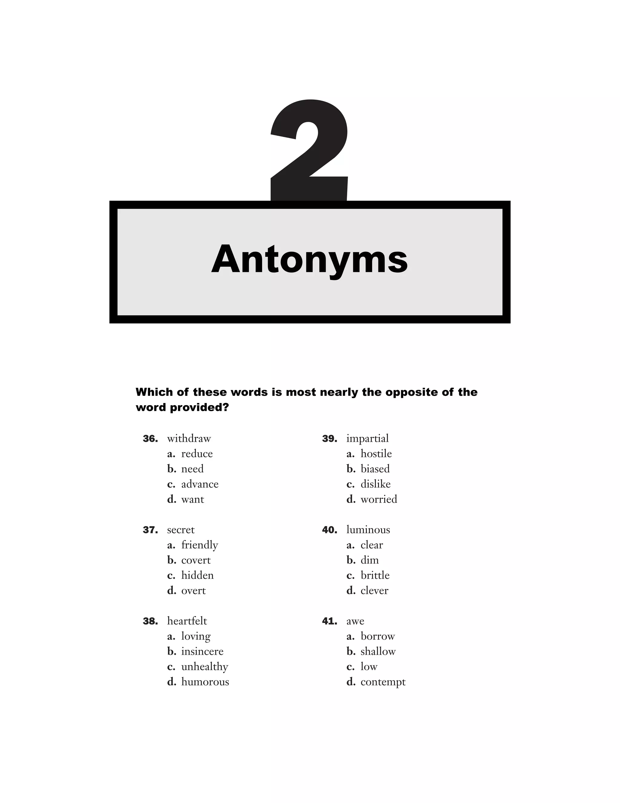 36. withdraw
a. reduce
b. need
c. advance
d. want
37. secret
a. friendly
b. covert
c. hidden
d. overt
38. heartfelt
a. loving
b. insincere
c. unhealthy
d. humorous
39. impartial
a. hostile
b. biased
c. dislike
d. worried
40. luminous
a. clear
b. dim
c. brittle
d. clever
41. awe
a. borrow
b. shallow
c. low
d. contempt
2Antonyms
Which of these words is most nearly the opposite of the
word provided?
 