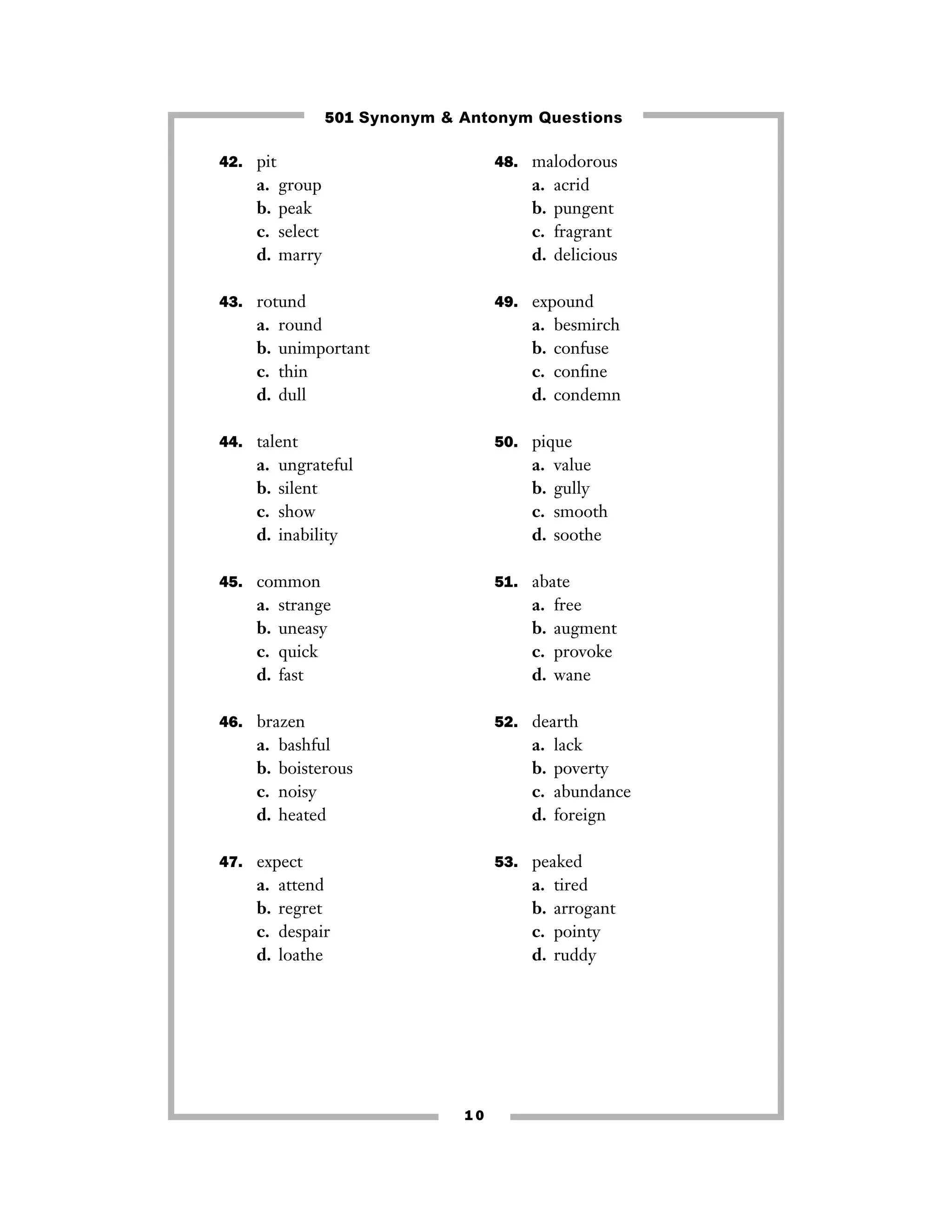 42. pit
a. group
b. peak
c. select
d. marry
43. rotund
a. round
b. unimportant
c. thin
d. dull
44. talent
a. ungrateful
b. silent
c. show
d. inability
45. common
a. strange
b. uneasy
c. quick
d. fast
46. brazen
a. bashful
b. boisterous
c. noisy
d. heated
47. expect
a. attend
b. regret
c. despair
d. loathe
48. malodorous
a. acrid
b. pungent
c. fragrant
d. delicious
49. expound
a. besmirch
b. confuse
c. conﬁne
d. condemn
50. pique
a. value
b. gully
c. smooth
d. soothe
51. abate
a. free
b. augment
c. provoke
d. wane
52. dearth
a. lack
b. poverty
c. abundance
d. foreign
53. peaked
a. tired
b. arrogant
c. pointy
d. ruddy
1 0
501 Synonym & Antonym Questions
 