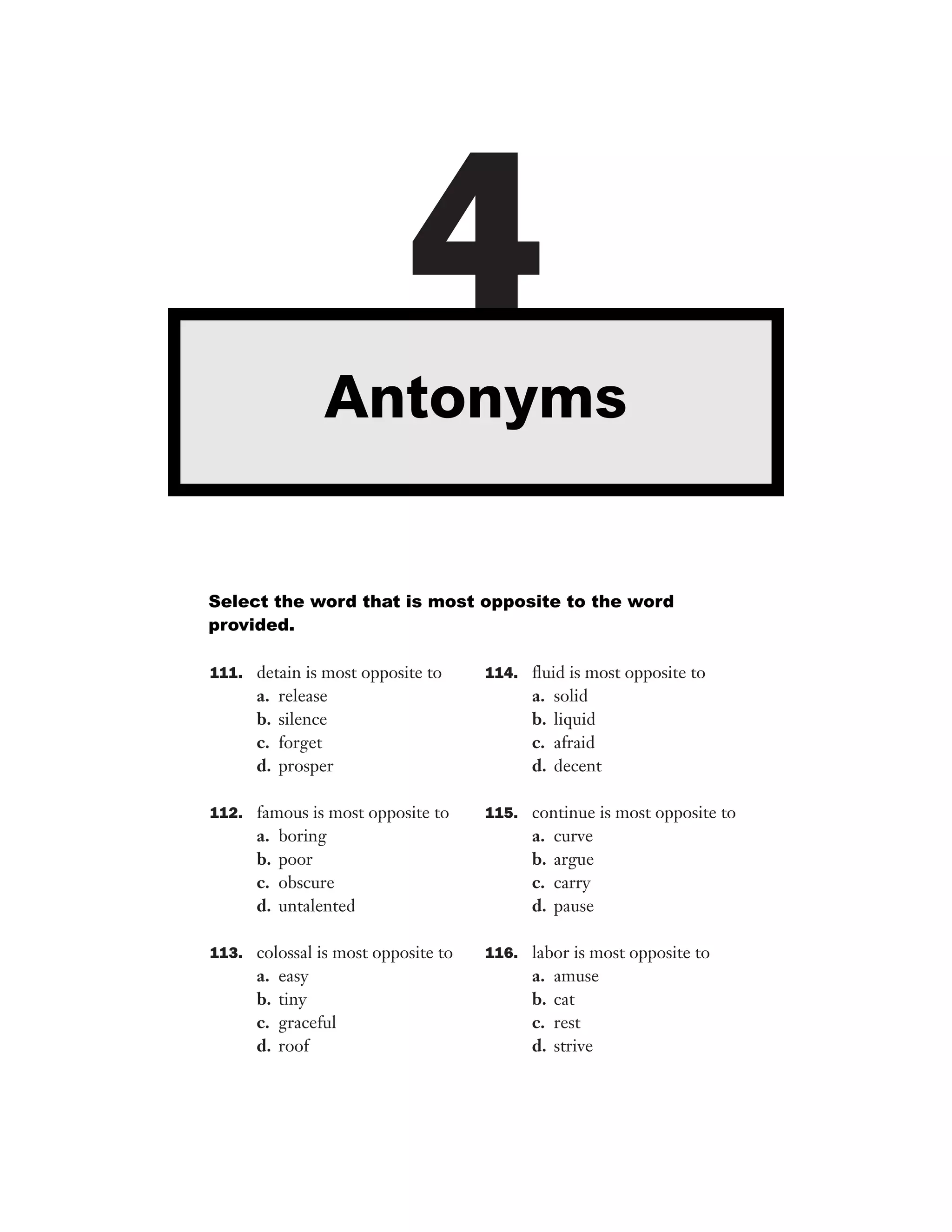 111. detain is most opposite to
a. release
b. silence
c. forget
d. prosper
112. famous is most opposite to
a. boring
b. poor
c. obscure
d. untalented
113. colossal is most opposite to
a. easy
b. tiny
c. graceful
d. roof
114. ﬂuid is most opposite to
a. solid
b. liquid
c. afraid
d. decent
115. continue is most opposite to
a. curve
b. argue
c. carry
d. pause
116. labor is most opposite to
a. amuse
b. cat
c. rest
d. strive
4Antonyms
Select the word that is most opposite to the word
provided.
 