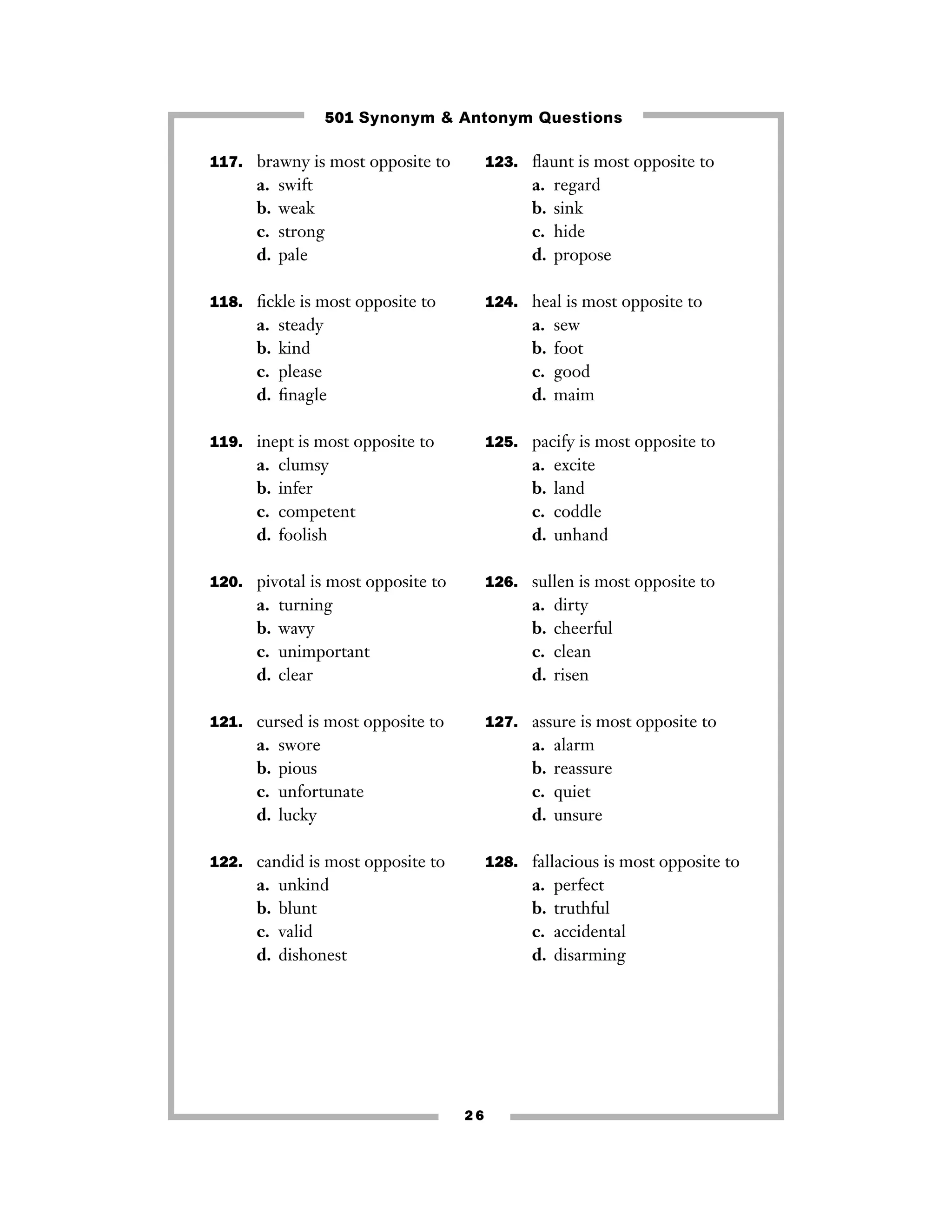 117. brawny is most opposite to
a. swift
b. weak
c. strong
d. pale
118. ﬁckle is most opposite to
a. steady
b. kind
c. please
d. ﬁnagle
119. inept is most opposite to
a. clumsy
b. infer
c. competent
d. foolish
120. pivotal is most opposite to
a. turning
b. wavy
c. unimportant
d. clear
121. cursed is most opposite to
a. swore
b. pious
c. unfortunate
d. lucky
122. candid is most opposite to
a. unkind
b. blunt
c. valid
d. dishonest
123. ﬂaunt is most opposite to
a. regard
b. sink
c. hide
d. propose
124. heal is most opposite to
a. sew
b. foot
c. good
d. maim
125. pacify is most opposite to
a. excite
b. land
c. coddle
d. unhand
126. sullen is most opposite to
a. dirty
b. cheerful
c. clean
d. risen
127. assure is most opposite to
a. alarm
b. reassure
c. quiet
d. unsure
128. fallacious is most opposite to
a. perfect
b. truthful
c. accidental
d. disarming
2 6
501 Synonym & Antonym Questions
 