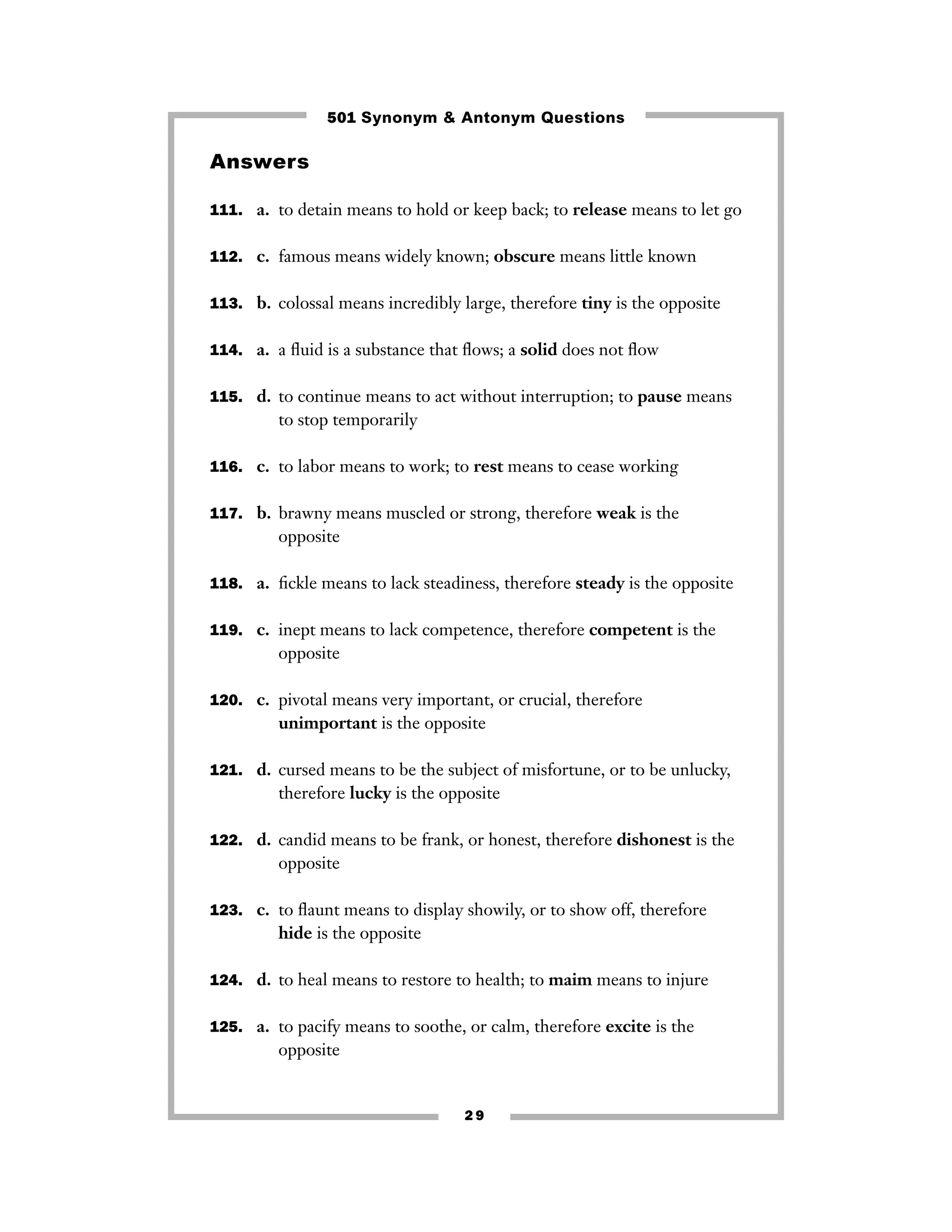 2 9
Answers
111. a. to detain means to hold or keep back; to release means to let go
112. c. famous means widely known; obscure means little known
113. b. colossal means incredibly large, therefore tiny is the opposite
114. a. a ﬂuid is a substance that ﬂows; a solid does not ﬂow
115. d. to continue means to act without interruption; to pause means
to stop temporarily
116. c. to labor means to work; to rest means to cease working
117. b. brawny means muscled or strong, therefore weak is the
opposite
118. a. ﬁckle means to lack steadiness, therefore steady is the opposite
119. c. inept means to lack competence, therefore competent is the
opposite
120. c. pivotal means very important, or crucial, therefore
unimportant is the opposite
121. d. cursed means to be the subject of misfortune, or to be unlucky,
therefore lucky is the opposite
122. d. candid means to be frank, or honest, therefore dishonest is the
opposite
123. c. to ﬂaunt means to display showily, or to show off, therefore
hide is the opposite
124. d. to heal means to restore to health; to maim means to injure
125. a. to pacify means to soothe, or calm, therefore excite is the
opposite
501 Synonym & Antonym Questions
 