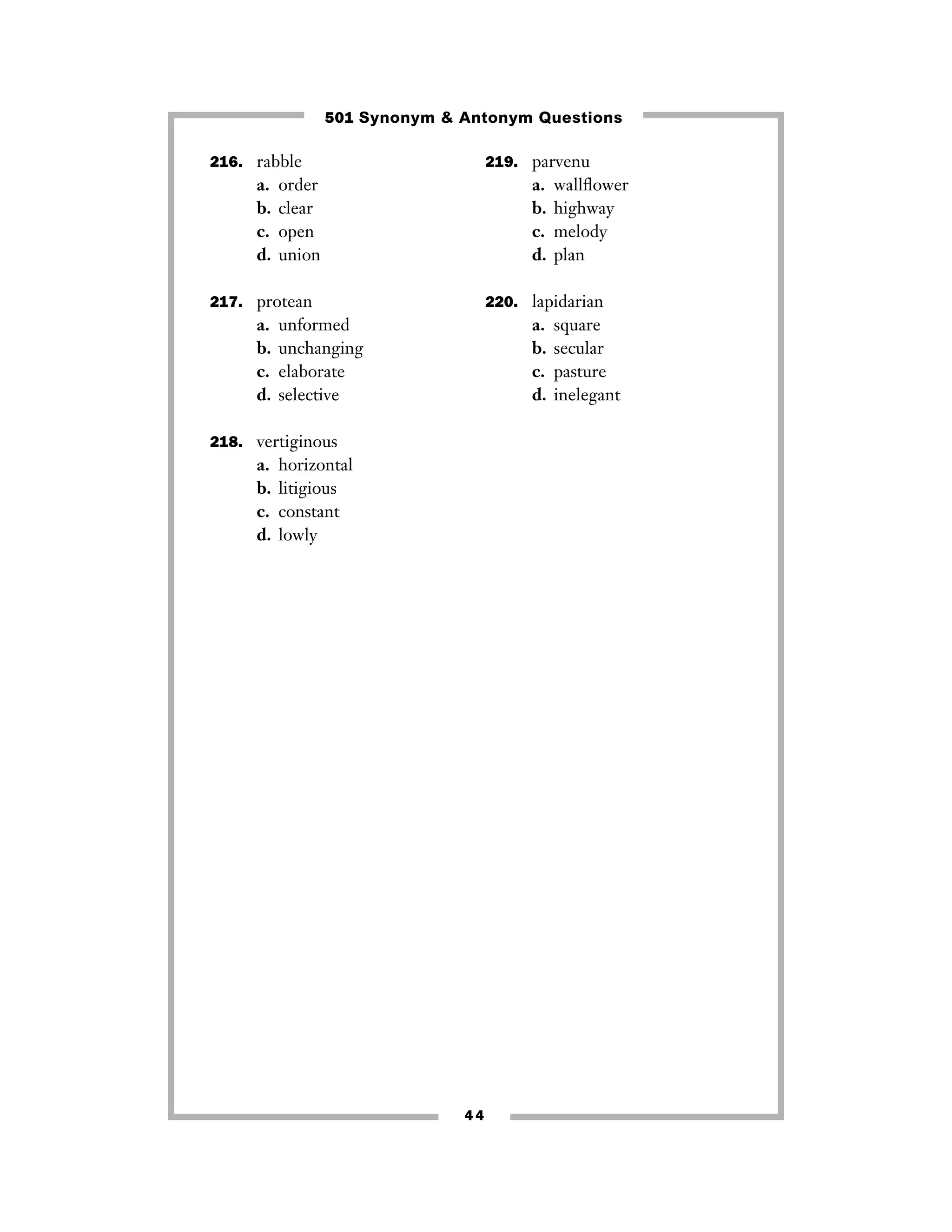 216. rabble
a. order
b. clear
c. open
d. union
217. protean
a. unformed
b. unchanging
c. elaborate
d. selective
218. vertiginous
a. horizontal
b. litigious
c. constant
d. lowly
219. parvenu
a. wallﬂower
b. highway
c. melody
d. plan
220. lapidarian
a. square
b. secular
c. pasture
d. inelegant
4 4
501 Synonym & Antonym Questions
 