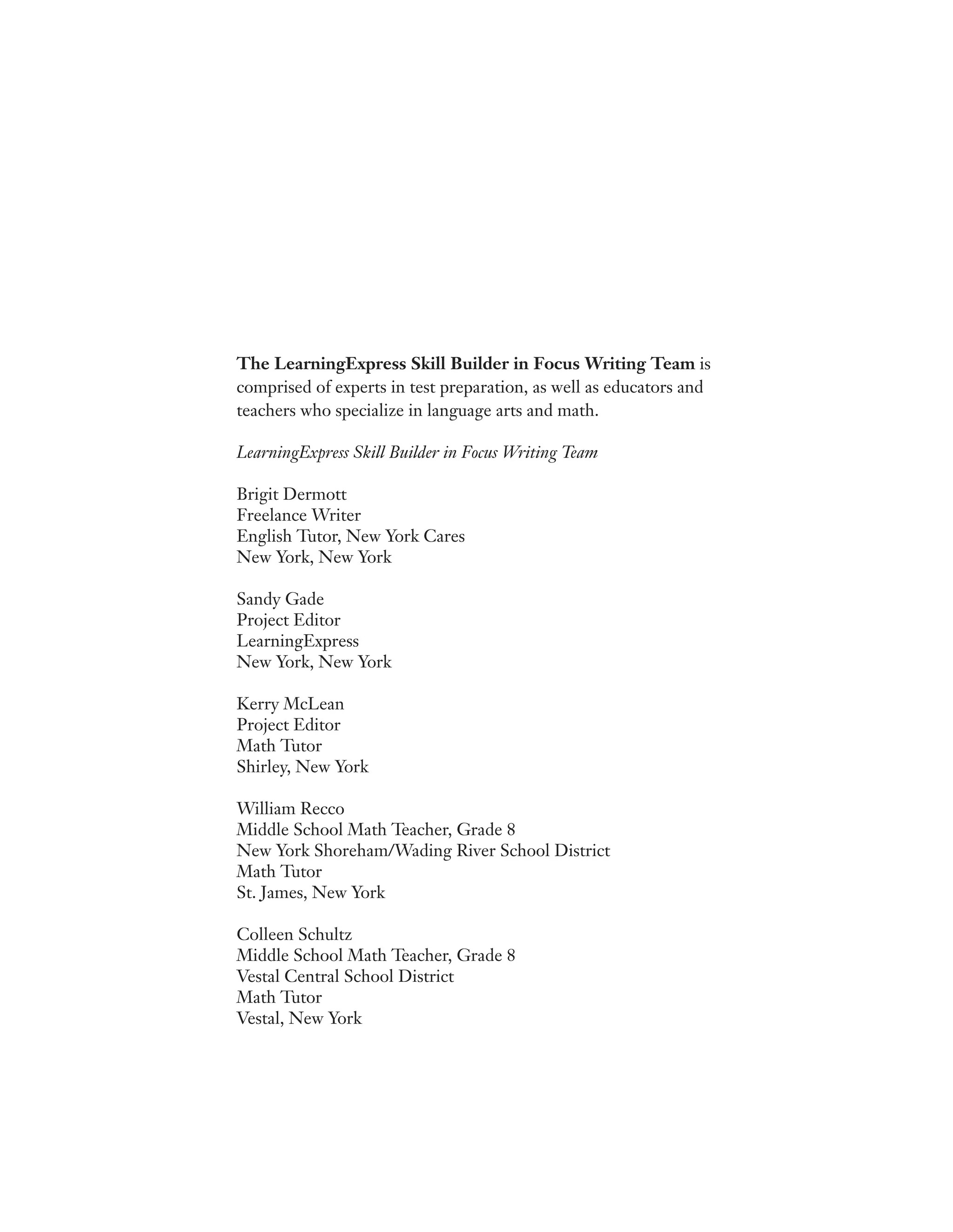 The LearningExpress Skill Builder in Focus Writing Team is
comprised of experts in test preparation, as well as educators and
teachers who specialize in language arts and math.
LearningExpress Skill Builder in Focus Writing Team
Brigit Dermott
Freelance Writer
English Tutor, New York Cares
New York, New York
Sandy Gade
Project Editor
LearningExpress
New York, New York
Kerry McLean
Project Editor
Math Tutor
Shirley, New York
William Recco
Middle School Math Teacher, Grade 8
New York Shoreham/Wading River School District
Math Tutor
St. James, New York
Colleen Schultz
Middle School Math Teacher, Grade 8
Vestal Central School District
Math Tutor
Vestal, New York
 