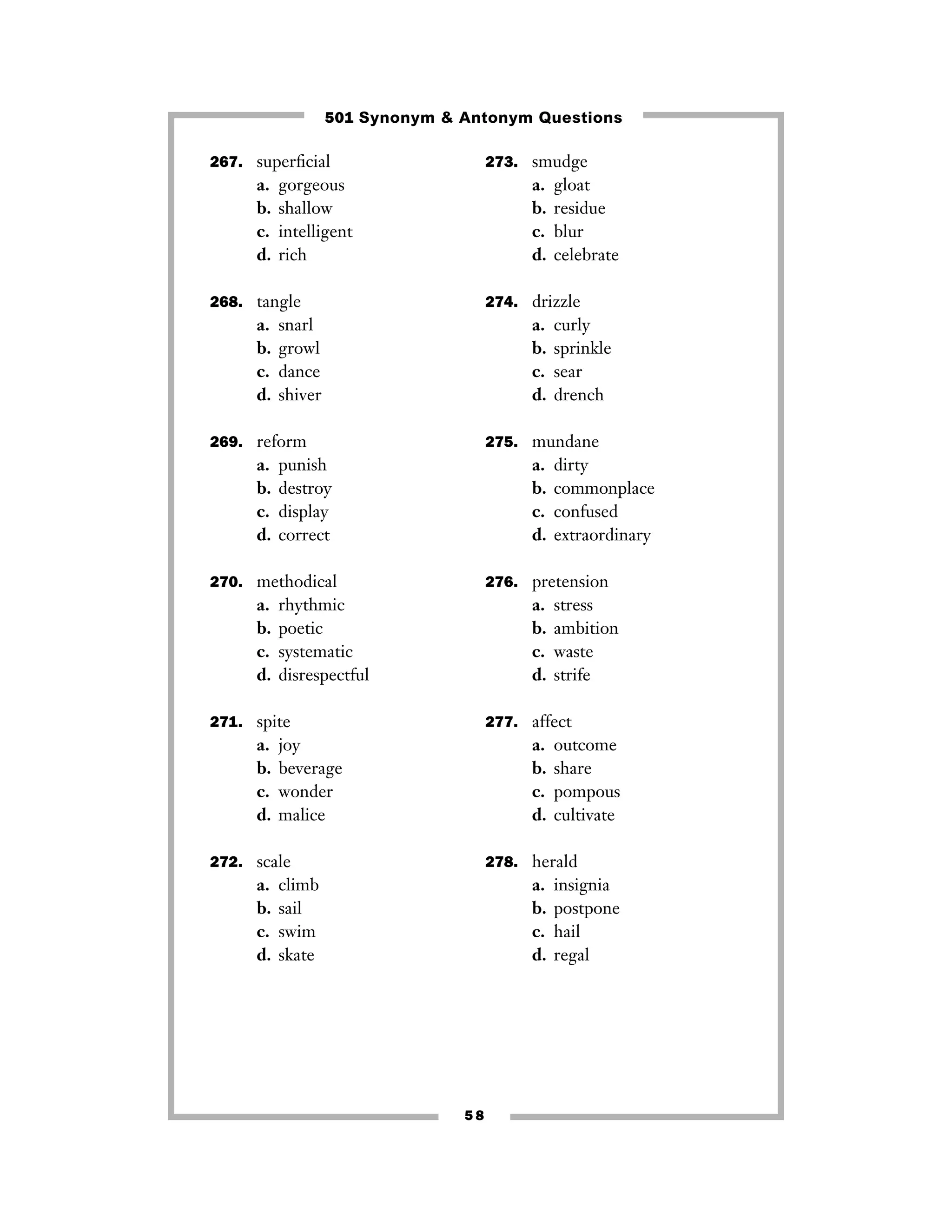267. superﬁcial
a. gorgeous
b. shallow
c. intelligent
d. rich
268. tangle
a. snarl
b. growl
c. dance
d. shiver
269. reform
a. punish
b. destroy
c. display
d. correct
270. methodical
a. rhythmic
b. poetic
c. systematic
d. disrespectful
271. spite
a. joy
b. beverage
c. wonder
d. malice
272. scale
a. climb
b. sail
c. swim
d. skate
273. smudge
a. gloat
b. residue
c. blur
d. celebrate
274. drizzle
a. curly
b. sprinkle
c. sear
d. drench
275. mundane
a. dirty
b. commonplace
c. confused
d. extraordinary
276. pretension
a. stress
b. ambition
c. waste
d. strife
277. affect
a. outcome
b. share
c. pompous
d. cultivate
278. herald
a. insignia
b. postpone
c. hail
d. regal
5 8
501 Synonym & Antonym Questions
 