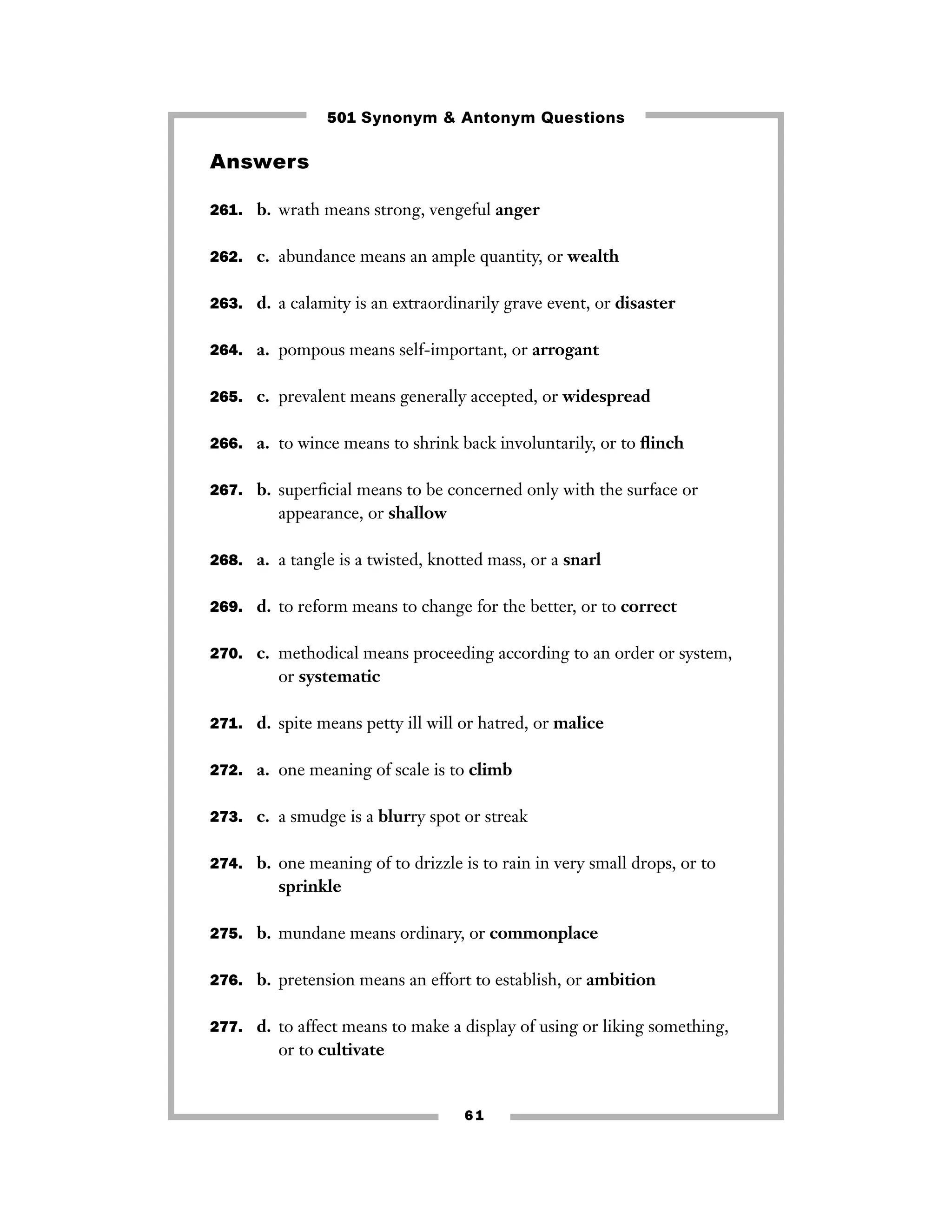 6 1
Answers
261. b. wrath means strong, vengeful anger
262. c. abundance means an ample quantity, or wealth
263. d. a calamity is an extraordinarily grave event, or disaster
264. a. pompous means self-important, or arrogant
265. c. prevalent means generally accepted, or widespread
266. a. to wince means to shrink back involuntarily, or to ﬂinch
267. b. superﬁcial means to be concerned only with the surface or
appearance, or shallow
268. a. a tangle is a twisted, knotted mass, or a snarl
269. d. to reform means to change for the better, or to correct
270. c. methodical means proceeding according to an order or system,
or systematic
271. d. spite means petty ill will or hatred, or malice
272. a. one meaning of scale is to climb
273. c. a smudge is a blurry spot or streak
274. b. one meaning of to drizzle is to rain in very small drops, or to
sprinkle
275. b. mundane means ordinary, or commonplace
276. b. pretension means an effort to establish, or ambition
277. d. to affect means to make a display of using or liking something,
or to cultivate
501 Synonym & Antonym Questions
 