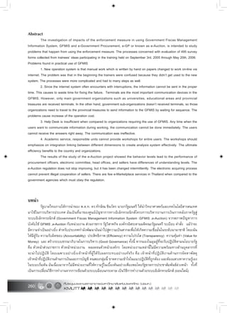 260
Abstract
The investigation of impacts of the enforcement measure in using Government Fiscas Management
Information System, GFMIS and e-Government Procurement, e-GP or known as e-Auction, is intended to study
problems that happen from using the enforcement measure. The processes concerned with evaluation of 495 survey
forms collected from trainees’ ideas participating in the training held on September 3rd, 2005 through May 20th, 2006.
Problems found in practical use of GFMIS
1. New operation system is that manual work which is written by hand on papers changed to work on-line via
internet. The problem was that in the beginning the trainers were confused because they didn’t get used to the new
system. The processes were more complicated and had to many steps as well.
2. Since the internet system often encounters with interruptions, the information cannot be sent in the proper
time. This causes to waste time for fixing the failure. Terminals are the most important communication devices in the
GFMIS. However, only main government organizations such as universities, educational areas and provincial
treasures are received terminals. In the other hand, government sub-organizations doesn’t received terminals, so those
organizations need to travel to the provincial treasures to send information to the GFMIS by waiting for sequence. The
problems cause increase of the operation cost.
3. Help Desk is insufficient when compared to organizations requiring the use of GFMIS. Any time when the
users want to communicate information during working, the communication cannot be done immediately. The users
cannot receive the answers right away. The communication was ineffective.
4. Academic service, responsible units cannot provide workshops for entire users. The workshops should
emphasize on integration linking between different dimensions to create analysis system effectively. The ultimate
efficiency benefits to the country and organizations.
The results of the study of the e-Auction project showed the behavior levels lead to the performance of
procurement officers, electronic committee, head offices, and sellers have differences of understanding levels. The
e-Auction regulation does not stop improving, but it has been changed intermittently. The electronic acquiring process
cannot prevent illegal cooperation of sellers. There are few e-Marketplace services in Thailand when compared to the
government agencies which must obey the regulation.
บทนำ
รัฐบาลไทยภายใตการนำของ พ.ต.ท. ดร.ทักษิณ ชินวัตร นายกรัฐมนตรี ไดนำวิทยาศาสตรและเทคโนโลยีสารสนเทศ
มาใชในการบริหารประเทศ อันเปนที่มาของศูนยบัญชาการทางอิเล็กทรอนิกสโครงการบริหารงานการเงินการคลังภาครัฐสู
ระบบอิเล็กทรอนิกส (Government Fiscas Management Information System :GFMIS ,e-Auction) จากสภาพปญหาการ
บังคับใช GFMIS ,e-Auction กับหนวยงาน สวนราชการ รัฐวิสาหกิจ องคกรอิสระตามมติคณะรัฐมนตรี ระเบียบ คำสั่ง แมวาจะ
มีความจำเปนอยางยิ่ง สำหรับประเทศกำลังพัฒนาอันนำไปสูความเปนสากลเพื่อใหเกิดความเชื่อมั่นในระดับนานาชาติ โดยเนน
ใหมีผูรับ ความรับผิดชอบ (Accountability) ประสิทธิภาพ (Efficiency) ความโปรงใส (Transparency) ความคุมคา (Value for
Money) และ สรางระบบธรรมาภิบาลในการบริหาร (Good Governance) ทั้งนี้ หากมองในมุมผูที่จะรับปฏิบัติตามนโยบายรัฐ
คือ หัวหนาสวนราชการ หัวหนาหนวยงาน ตลอดจนหัวหนาองคกร โดยหนวยงานเหลานี้ไมมีความพรอมทางดานบุคลากรที่
จะนำไปปฏิบัติ โดยเฉพาะอยางยิ่งเจาหนาที่ผูไดรับผลกระทบอยางแทจริง คือ เจาหนาที่ปฏิบัติงานดานการจัดหาพัสดุ
เจาหนาที่ปฏิบัติงานดานการเงินและการบัญชี คนสองกลุมนี้ ขาดความเขาใจในแนวปฏิบัติที่ถูกตอง และตองแสวงหาความรูเอง
ในระยะเริ่มตน อันเนื่องมาจากไมมีหนวยงานที่ใหความรูในเบื้องตนอยางเพียงพอโดยรัฐขาดการประชาสัมพันธลวงหนา ทั้งที่
เปนการเปลี่ยนวิธีการทำงานจากการเขียนดวยระบบมือบนกระดาษ เปนวิธีการทำงานดวยระบบอิเล็กทรอนิกส (ออนไลน)
 